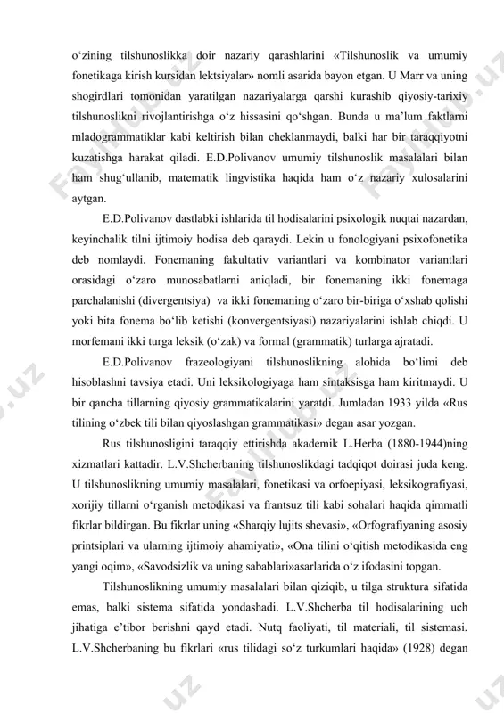 ari tomonidan yaratilgan nazariyalarga qarshi kurashib qiyosiy-tarixiy tilshunoslikni rivojlantirishga o‘z hissasini qo‘shgan. bunda u ma’lum faktlarni mladogrammatiklar kabi keltirish bilan cheklanmaydi, balki har bir taraqqiyotni kuzatishga harakat qiladi. e.d.polivanov umumiy tilshunoslik masalalari bilan ham shug‘ullanib, matematik lingvistika haqida ham o‘z nazariy xulosalarini aytgan. e.d.polivanov dastlabki ishlarida til hodisalarini psixologik nuqtai nazardan, keyinchalik tilni ijtimoiy hodisa deb qaraydi. lekin u fonologiyani psixofonetika deb nomlaydi. fonemaning fakultativ variantlari va kombinator variantlari orasidagi o‘zaro munosabatlarni aniqladi, bir fonemaning ikki fonemaga parchalanishi (divergentsiya) va ikki fonemaning o‘zaro bir-biriga o‘xshab qolishi yoki bita fonema bo‘lib ketishi (konvergentsiyasi) nazariyalarini ishlab chiqdi. u morfemani ikki turga leksik (o‘zak) va formal (grammatik) turlarga ajratadi. e.d.polivanov frazeologiyani tilshunoslikning alohida bo‘limi deb hisoblashni tavsiya etadi. uni leksikologiyaga ham sintaksisga ham kiritmaydi. u bir qancha tillarning qiyosiy grammatikalarini yaratdi. jumladan 1933 yilda «rus tilining o‘zbek tili bilan qiyoslashgan grammatikasi» degan asar yozgan. rus tilshunosligini taraqqiy ettirishda akademik l.herba (1880-1944)ning xizmatlari kattadir. …