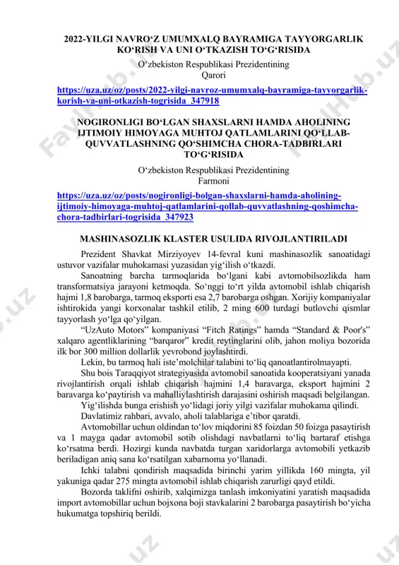 asining-mamuriy-javobgarlik-togrisidagi-kodeksiga-ozgartish-va-qoshimchalar-kiritish-haqida_347468 2022-yilgi navro‘z umumxalq bayramiga tayyorgarlik ko‘rish va uni o‘tkazish to‘g‘risida o‘zbekiston respublikasi prezidentining qarori https://uza.uz/oz/posts/2022-yilgi-navroz-umumxalq-bayramiga-tayyorgarlik-korish-va-uni-otkazish-togrisida_347918 nogironligi bo‘lgan shaxslarni hamda aholining ijtimoiy himoyaga muhtoj qatlamlarini qo‘llab-quvvatlashning qo‘shimcha chora-tadbirlari to‘g‘risida o‘zbekiston respublikasi prezidentining farmoni https://uza.uz/oz/posts/nogironligi-bolgan-shaxslarni-hamda-aholining-ijtimoiy-himoyaga-muhtoj-qatlamlarini-qollab-quvvatlashning-qoshimcha-chora-tadbirlari-togrisida_347923 mashinasozlik klaster usulida rivojlantiriladi prezident shavkat mirziyoyev 14-fevral kuni mashinasozlik sanoatidagi ustuvor vazifalar muhokamasi yuzasidan yig‘ilish o‘tkazdi. sanoatning barcha tarmoqlarida bo‘lgani kabi avtomobilsozlikda ham transformatsiya jarayoni ketmoqda. so‘nggi to‘rt yilda avtomobil ishlab chiqarish hajmi 1,8 barobarga, tarmoq eksporti esa 2,7 barobarga oshgan. xorijiy kompaniyalar ishtirokida yangi korxonalar tashkil etilib, 2 ming 600 turdagi butlovchi qismlar tayyorlash yo‘lga qo‘yilgan. “uzauto motors” kompaniyasi “fitch ratings” hamda “standard & poor's” xalqaro agentliklarining “barqaror” kredit reytinglarini olib, jahon moliya bozorida ilk bor 300 million dollarlik yevrobond joylashtirdi. lekin, bu tarmoq hali iste’molchilar talabini to‘liq qanoatlantirolmayapti. shu bois taraqqiyot strategiyasida avtomobil sanoatida kooperatsiyani yanada rivojlantirish orqali ishlab chiqarish hajmini 1,4 baravarga, eksport hajmini 2 baravarga ko‘paytirish va mahalliylashtirish darajasini oshirish maqsadi …