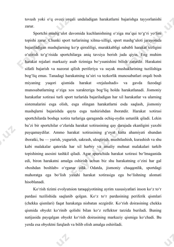a har xil harbiy va amaliy mehnat malakalari tarkib topishining asosini tashkil qiladi. agar sportchida harakat xotirasi bo‘lmaganida edi, biron harakatni amalga oshirish uchun biz shu harakatning o‘zini har gal «boshdan boshlab» o‘rganar edik. odatda, jismoniy chaqqonlik, sportdagi mahoratga ega bo‘lish yaxshi harakat xotirasiga ega bo‘lishning alomati hisoblanadi. ko‘rish tizimi evolyutsion taraqqiyotining ayrim xususiyatlari inson ko‘z to‘r pardasi tuzilishida saqlanib qolgan. ko‘z to‘r pardasining periferik qismlari (chekka qismlari) faqat harakatga nisbatan sezgirdir. ko‘rish doirasining chekka qismida obyekt ko‘rinib qolishi bilan ko‘z reflektor tarzida buriladi. buning natijasida payqalgan obyekt ko‘rish doirasining markaziy qismiga ko‘chadi. bu yerda esa obyektni farqlash va bilib olish amalga oshiriladi. sportchilarning jismoniy mashg‘ulot davrida har xil harakatni idrok qilishda ko‘rish va kinestezik analizatorlar asosiy rol o‘ynaydi. tezlik, lezlanish, aylanish, suzish, sakrash va harakatning yo‘nalishi harakat qilayotgan obyektning parametri hisoblanadi. sportchi jismoniy harakat obyektlarining fazoda almashtirganligi haqida ikki yo‘l bilan, ya’ni obyektlarning fazoda o‘rin almashtirish aktini bevosita idrok …