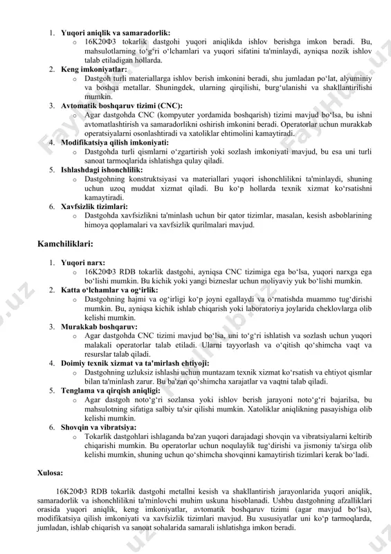 nlash uchun. 6. qoplama va ish materiallari: · moylash tizimi (yog‘ va suyuqliklar): tokarlik dastgohlarida materiallarni kesishdan oldin va davomida moylash zarur. bu ishni osonlashtiradi va dastgohning uzoq muddatli ishlashini ta'minlaydi. · zaxiralar va ehtiyot qismlar: vaqti-vaqti bilan dastgohni ta'mirlash yoki almashtirish uchun ehtiyot qismlar kerak bo‘ladi. 7. himoya qoplamalar va orqa mexanizmlar: · himoya qoplamalar: dastgohning harakatdagi qismlaridan xavfsizligini ta'minlash uchun himoya devorlari va qoplamalar ishlatiladi. · orqa mexanizm: tokarlik dastgohining orqa tomonida materiallarni olib chiqish va dastgohni muntazam saqlash uchun kerakli jihozlar. 8. maqsadli o‘lchov asboblari va apparatlar: · cnc tizimi (agar mavjud bo‘lsa): kompyuter yordamida dastgohni avtomatik boshqarish tizimi, ishlov berishni yuqori darajada aniqlik bilan bajarish uchun. bu jihozlar dastgohning ishlashini, mahsulotning sifatini va xavfsizligini ta'minlashda muhim o‘rin tutadi. har bir jihozning o‘zi uchun maxsus funksiyalari bor, shuning uchun ularning to‘g‘ri ishlashini doimiy ravishda tekshirib turish zarur. 16k20f3 rdb tokarlik dastgohining kamchiliklari va afzalliklari quyidagicha bo‘lishi mumkin: …