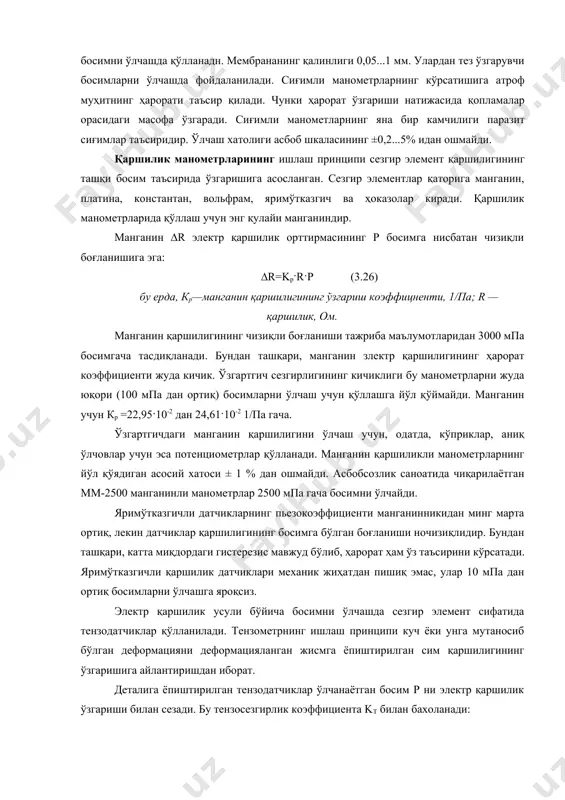 р орасидаги масофа ўзгаради. сиғимли манометларнинг яна бир камчилиги паразит сиғимлар таъсиридир. ўлчаш хатолиги асбоб шкаласининг ±0,2...5% идан ошмайди. қаршилик манометрларининг ишлаш принципи сезгир элемент қаршилигининг ташқи босим таъсирида ўзгаришига асосланган. сезгир элементлар қаторига манганин, платина, константан, вольфрам, яримўтказгич ва ҳоказолар киради. қаршилик манометрларида қўллаш учун энг қулайи манганиндир. манганин ∆r электр қаршилик орттирмасининг р босимга нисбатан чизиқли боғланишига эга: ∆r=kp·r·p (3.26) бу ерда, кр—манганин қаршилигининг ўзгариш коэффицненти, 1/па; r — қаршилик, ом. манганин қаршилигининг чизиқли боғланиши тажриба маълумотларидан 3000 мпа босимгача тасдиқланади. бундан ташқари, манганин злектр қаршилигининг ҳарорат коэффициенти жуда кичик. ўзгартгич сезгирлигининг кичиклиги бу манометрларни жуда юқори (100 мпа дан ортиқ) босимларни ўлчаш учун қўллашга йўл қўймайди. манганин учун кр =22,95·10-2 дан 24,61·10-2 1/па гача. ўзгартгичдаги манганин қаршилигини ўлчаш учун, одатда, кўприклар, аниқ ўлчовлар учун эса потенциометрлар қўлланади. манганин қаршиликли манометрларнинг йўл қўядиган асосий хатоси ± 1 % дан ошмайди. асбобсозлик саноатида чиқарилаётган мм-2500 манганинли манометрлар 2500 мпа …