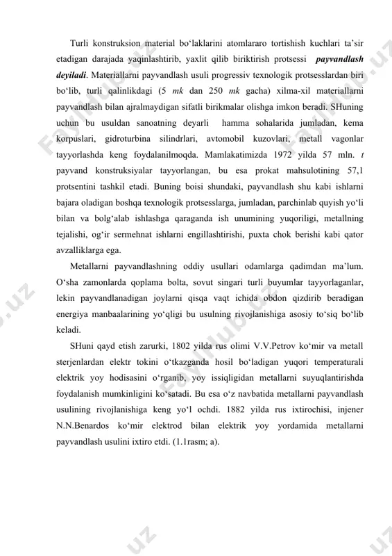 dlash usulini ixtiro etdi. (1.1rasm; a). 1.1-rasm.elektr yoyi bilan payvandlash sxemasi n.g.slavyanov birinchi bo‘lib payvandlash generatorini hamda payvandlashda yoy uzunligini avtomatikaviy ravishda rostlab turadigan moslama konstruksiyasini yaratdi. keyinchalik payvandlanadigan joyning o‘zinigina qizdirish uchun nisbatan kuchli ekzotermik effekt hosil qilib yonadigan aralash moddalardan, shuningdek, payvandlanayotgan joydan o‘tayotgan elektr toki ta’sirida ajralayotgan issiqlikdan foydalana boshlandi. birmuncha keyinroq esa mexanikaviy, gaz-elektrik va boshqa usullar ixtiro etildi. metallarning payvandlashning jadal rivojlanishi xx asrning 30-40 yillariga to‘g‘ri keladi. bu yillarda, ayniqsa, kievda ukraina ssr fanlar akademiyasining elektrik payvandlash instituti kollektivi akademik e.o.paton rahbarligida metallarni flyus qatlami ostida elektrik yoy yordamida avtomatikaviy payvandlashning yangi progressiv usulini ishlab chiqdi. bu usul xalq xo‘jaligimizda 1940 yildan boshlab keng qo‘llanila boshlandi. ayniqsa, ulug‘ vatan urushi yillarida qurolli kuchlarimiz uchun eng zarur qurol-aslahalar ishlab chiqarish sur’atini oshirishda muhim o‘rin egalladi. keyingi yillarda metallarni payvandlash sohasida olib borilgan izlanishlar natijasida elektr-shlag, elektron-nur, ultra-tovush usullarida, plazmada payvandlash va boshqa qator progressiv usullar …