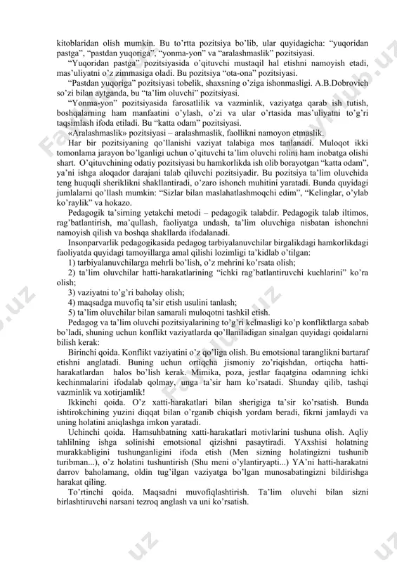 agogikaga zid bo’lgan jazolash usullarini qo’llash va boshqa ular shaxsiga salbiy ta’sir qiladigan turli jargon so’zlar ishlatish o’quvchilar qalbini umuman tuzalmaydigan darajada jarohatlab qo’yishi, yoki o’qituvchining obro’siga putur etkazishi mumkin. o’qituvchi va o’quvchi o’rtasidagi bunday qarama-qarshiliklar, ko’pincha, dars va darsdan tashqari jarayonlarda sodir bo’ladi. bunda ayniqsa yosh o’qituvchilarning pedagogik takt sirlarini bilmasligi, tajribasizligi pand beradi. o’qituvchining taktik mahorati birdaniga shakllanib qolmaydi, u yillar davomida pedagogik faoliyatda, ustozlar tajribasini o’rganishda, dars jarayonida, sinfdan tashqari faoliyatda va tarbiyaviy soatlarda o’quvchilar bilan muloqotda takomillashib boradi. dars jarayonida pedagogik mahoratning asosi bo’lmish pedagogik taktga ega bo’lish o’qituvchi uchun juda zarurdir. shunday qilib, pedagogik takt bu o’qituvchining ta’lim oluvchilarga nisbatan amalga oshiradigan ta’sirining mezonidir. 5.3.pedagogik taktni qo`llash shartlari. taktikani tanlash va uni qo’llash qoidalari. taktika tanlash turli vaziyatlarda xilma-xil rollarni bajarish bilan bog’liq. bu haqida ma’lumotni psixoterapevt a.b.dobrovich kitoblaridan olish mumkin. bu to’rtta pozitsiya bo’lib, ular quyidagicha: “yuqoridan pastga”, “pastdan yuqoriga”, “yonma-yon” va “aralashmaslik” pozitsiyasi. …
