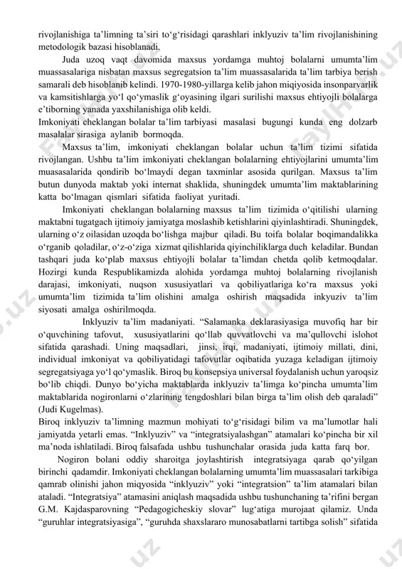 inklyuziv ta’lim har xil ehtiyojli bolalarning ta’lim olishiga qaratilgan metodologiyani rivojlantirishga harakat qiladi. inklyuziv ta’lim turli ehtiyojlarni qondirishga qaratilgan ixcham turdagi dars berishga yondashadigan ta’limni ishlab chiqishni amalga oshiradi. agarda inklyuziv ta’limni tadbiq etishda dars berish, o‘qitish bir muncha samarali va unumli bo‘lsa unda nafaqat imkoniyati cheklangan bolalar balki barcha bolalar yutadi. inklyuziv ta’lim maktablari bolalarning bilim olish uchun shaxsiy huquqlarini himoyalaydi. bunday yondashuv diskriminatsiyani bartaraf etadi, kamaytiradi chunki bolalar bir birlari bilan muloqot qilish jarayonida o‘zlarining o‘qitilish jarayonida turli ehtiyojlarga ega individum ekanliklarini anglaydilar. sharqning mashhur allomalari ibn sino, imom buxoriy, abu nasr farobiy, alisher navoiy, abdulla avloniylarning tarbiyaning maqsadlari har bir bola shaxsining rivojlanishiga ta’limning ta’siri to‘g‘risidagi qarashlari inklyuziv ta’lim rivojlanishining metodologik bazasi hisoblanadi. juda uzoq vaqt davomida maxsus yordamga muhtoj bolalarni umumta’lim muassasalariga nisbatan maxsus segregatsion ta’lim muassasalarida ta’lim tarbiya berish samarali deb hisoblanib kelindi. 1970-1980-yillarga kelib jahon miqiyosida insonparvarlik va kamsitishlarga yo‘l qo‘ymaslik g‘oyasining ilgari surilishi …