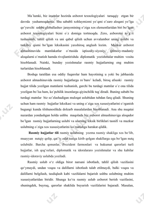 azkur axborot almashinuvida mamlakatlar o`rtasida iqtisodiy-siyosiy, ijtimoiy-madaniy aloqalarni o`rnatish hamda rivojlantirishda diplomatik yozishmalar muhim vosita hisoblanadi. nainki, bunday yozishmalar rasmiy hujjatlarning eng muhim turlaridan hisoblanadi. boshqa tarafdan esa oddiy fuqarolar ham hayotining u yoki bu jabhasida axborot almashinuvida rasmiy hujjatlarga ro`baro’ keladi, biroq afsuski rasmiy hujjat tilida yozilgan matnlarni tushunish, garchi bu turdagi matnlar o`z ona tilida yozilgan bo`lsa ham, ko`pchilik insonlarga qiyinchilik tug`diradi. buning sababi bu turdagi matnlar biz so’zlashadigan muloqat uslubidan tubdan farq qiladi. shuning uchun ham rasmiy hujjatlar leksikasi va uning o`ziga xos xususiyatlarini o`rganish bugungi kunda tilshunoslikda dolzarb masalalardan hisoblanadi. ana shu nuqatai nazardan yondashgan holda ushbu maqolada biz axborot almashinuviga aloqador bo’lgan rasmiy hujjatlarning uslubi va ularning leksik birliklari tasnifi va mazkur uslubning o`ziga xos xususiyatlarini ko`rsatishga harakat qildik. rasmiy hujjatlar tili rasmiy uslubning yozma rasmiy shakliga xos bo‘lib, muayyan nutqiy qolip, qat’iy odat tusiga kirib qolgan shakllarga ega bo‘lgan nutq uslubidir. barcha qonunlar, prezident …
