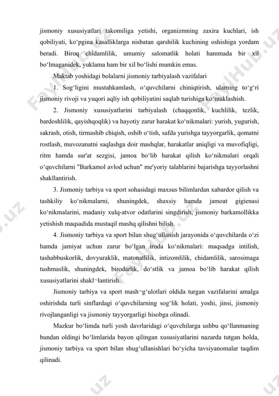 ‘ulotlari oldida turgan vazifalarini amalga oshirishda turli sinflardagi o‘quvchilarning sog‘lik holati, yoshi, jinsi, jismoniy rivojlanganligi va jismoniy tayyorgarligi hisobga olinadi. mazkur bo‘limda turli yosh davrlaridagi o‘quvchilarga ushbu qo‘llanmaning bundan oldingi bo‘limlarida bayon qilingan xususiyatlarini nazarda tutgan holda, jismoniy tarbiya va sport bilan shug‘ullanishlari bo‘yicha tavsiyanomalar taqdim qilinadi. kichik yoshdagi maktab o‘quvchilari uchun jismoniy tarbiyaning asosiy vazifalari: - salomatlikni mustahkamlash va me'yoriy jismoniy rivojlanishga ko‘maklashish; - harakatli sifatlar rivojlanishiga ko‘maklashish: chaqqonlik, tezkor-kuchlilik, mushak kuchi, chidamlilik va bo‘g‘inlardagi harakatchanlik; - harakatlanish va statik holatlarda gavdani to‘g‘ri tutish malakasini mustahkamlash; - o‘yinli vaziyatlarda oqilona va murakkab hayotiy-amaliy, shuningdek, sportning harakatli turlarini o‘zlashtirish. kichik maktab yoshidagi bolalar chidamlilikning yuqori rivojlanish darajasi bilan farq¬lanishmaydi. biroq 10 yoshga kelib ularda tezkor ishlarni qayta-qayta bajarishga bo‘lgan qobiliyat oshib boradi (qisqa masofalarga qayta-qayta yugurish), shuningdek, davom etayotgan vaqt ichida kam jadallik talab qiladigan ishlarni (sekinlashgan yugurish) bajarish ishtiyoqi kuchli bo‘ladi. binobarin, sekinlashgan yugurishdan kichik maktab yoshidagilarga chidamlilikni rivojlantirish …