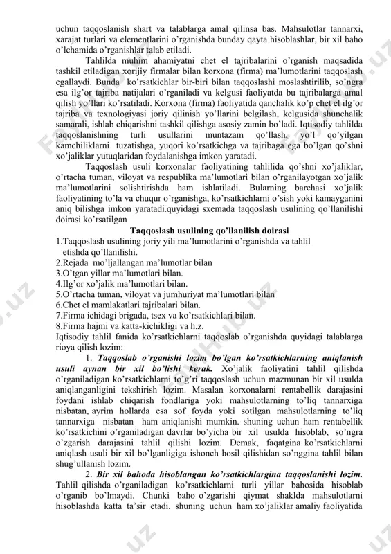 shilgan natijalarga taqqoslash zarur, faqat aniq natijalarni bilish uchun taqqoslanish shart va talablarga amal qilinsa bas. mahsulotlar tannarxi, xarajat turlari va elementlarini o’rganishda bunday qayta hisoblashlar, bir xil baho o’lchamida o’rganishlar talab etiladi. tahlilda muhim ahamiyatni chet el tajribalarini o’rganish maqsadida tashkil etiladigan xorijiy firmalar bilan korxona (firma) ma’lumotlarini taqqoslash egallaydi. bunda ko’rsatkichlar bir-biri bilan taqqoslashi moslashtirilib, so’ngra esa ilg’or tajriba natijalari o’rganiladi va kelgusi faoliyatda bu tajribalarga amal qilish yo’llari ko’rsatiladi. korxona (firma) faoliyatida qanchalik ko’p chet el ilg’or tajriba va texnologiyasi joriy qilinish yo’llarini belgilash, kelgusida shunchalik samarali, ishlab chiqarishni tashkil qilishga asosiy zamin bo’ladi. iqtisodiy tahlilda taqqoslanishning turli usullarini muntazam qo’llash, yo’l qo’yilgan kamchiliklarni tuzatishga, yuqori ko’rsatkichga va tajribaga ega bo’lgan qo’shni xo’jaliklar yutuqlaridan foydalanishga imkon yaratadi. taqqoslash usuli korxonalar faoliyatining tahlilida qo’shni xo’jaliklar, o’rtacha tuman, viloyat va respublika ma’lumotlari bilan o’rganilayotgan xo’jalik ma’lumotlarini solishtirishda ham ishlatiladi. bularning barchasi xo’jalik faoliyatining to’la va chuqur o’rganishga, ko’rsatkichlarni o’sish …