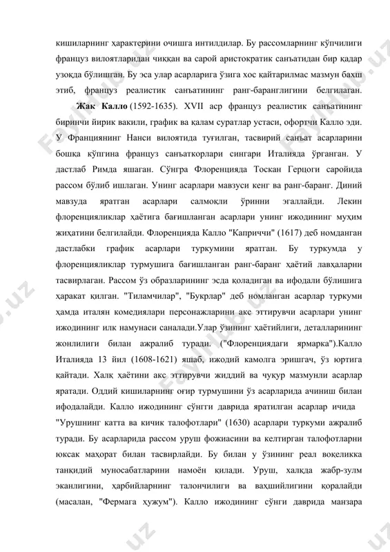 ос қайтарилмас мазмун бахш этиб, француз реалистик санъатининг ранг-баранглигини белгилаган. жак калло (1592-1635). xvii аср француз реалистик санъатининг биринчи йирик вакили, график ва қалам суратлар устаси, офортчи калло эди. у франциянинг нанси вилоятида туғилган, тасвирий санъат асарларини бошқа кўпгина француз санъаткорлари сингари италияда ўрганган. у дастлаб римда яшаган. сўнгра флоренцияда тоскан герцоги саройида рассом бўлиб ишлаган. унинг асарлари мавзуси кенг ва ранг-баранг. диний мавзуда яратган асарлари салмоқли ўринни эгаллайди. лекин флоренцияликлар ҳаётига бағишланган асарлари унинг ижодининг муҳим жиҳатини белгилайди. флоренцияда калло "каприччи" (1617) деб номданган дастлабки график асарлари туркумини яратган. бу туркумда у флоренцияликлар турмушига бағишланган ранг-баранг ҳаётий лавҳаларни тасвирлаган. рассом ўз образларининг эсда қоладиган ва ифодали бўлишига ҳаракат қилган. "тиламчилар", "букрлар" деб номланган асарлар туркуми ҳамда италян комедиялари персонажларини акс эттирувчи асарлари унинг ижодининг илк намунаси саналади.улар ўзининг ҳаётийлиги, деталларининг жонлилиги билан ажралиб туради. ("флоренциядаги ярмарка").калло италияда 13 йил (1608-1621) яшаб, ижодий камолга эришгач, ўз юртига қайтади. халқ ҳаётини …
