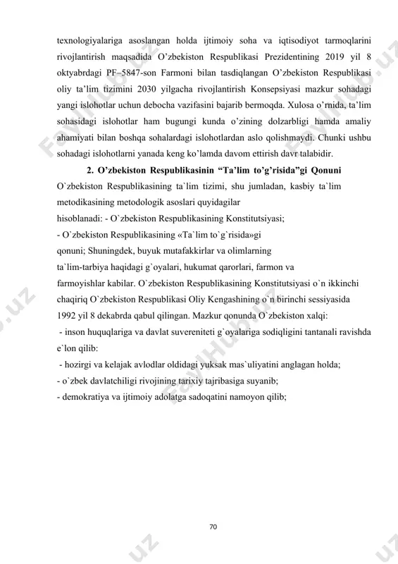 l fikrlaydigan yuqori malakali kadrlar tayyorlash jarayonini sifat jihatidan yangi bosqichga ko’tarish, oliy ta’limni modernizasiya qilish, ilg’or ta’lim texnologiyalariga asoslangan holda ijtimoiy soha va iqtisodiyot tarmoqlarini rivojlantirish maqsadida o’zbekiston respublikasi prezidentining 2019 yil 8 oktyabrdagi pf–5847-son farmoni bilan tasdiqlangan o’zbekiston respublikasi oliy ta’lim tizimini 2030 yilgacha rivojlantirish konsepsiyasi mazkur sohadagi yangi islohotlar uchun debocha vazifasini bajarib bermoqda. xulosa o’rnida, ta’lim sohasidagi islohotlar ham bugungi kunda o’zining dolzarbligi hamda amaliy ahamiyati bilan boshqa sohalardagi islohotlardan aslo qolishmaydi. chunki ushbu sohadagi islohotlarni yanada keng ko’lamda davom ettirish davr talabidir. 2. o’zbekiston respublikasinin “ta’lim to’g’risida”gi qonuni o`zbekiston respublikasining ta`lim tizimi, shu jumladan, kasbiy ta`lim metodikasining metodologik asoslari quyidagilar hisoblanadi: - o`zbekiston respublikasining konstitutsiyasi; - o`zbekiston respublikasining «ta`lim to`g`risida»gi qonuni; shuningdek, buyuk mutafakkirlar va olimlarning ta`lim-tarbiya haqidagi g`oyalari, hukumat qarorlari, farmon va farmoyishlar kabilar. o`zbekiston respublikasining konstitutsiyasi o`n ikkinchi chaqiriq o`zbekiston respublikasi oliy kengashining o`n birinchi sessiyasida 1992 yil 8 dekabrda qabul qilingan. mazkur …