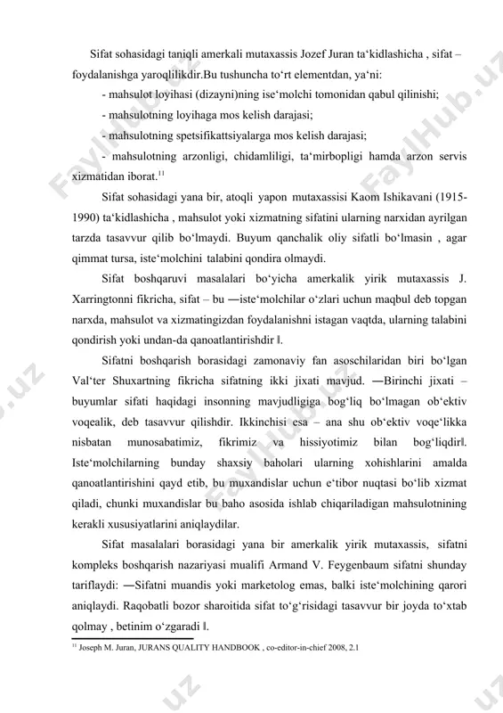 hsulotning istiqboldagi holatini ham tasavvur ettira oladigan ko‘rsatkichdir‖. shuningdek , edvard deming sifatni iste‘molchilar talablarining qondirilishi bilan bog‘lab, ―iste‘molchi – ishlab chiqarish tizimining eng muhim bo‘g‘ini. sifat esa bugungi va keyingi ehtiyojlarni qondirilishga qaratilishi lozim‖, - deb ta‘kidlaydi. sifat sohasidagi taniqli amerkali mutaxassis jozef juran ta‘kidlashicha , sifat – foydalanishga yaroqlilikdir.bu tushuncha to‘rt elementdan, ya‘ni: · mahsulot loyihasi (dizayni)ning ise‘molchi tomonidan qabul qilinishi; · mahsulotning loyihaga mos kelish darajasi; · mahsulotning spetsifikattsiyalarga mos kelish darajasi; · mahsulotning arzonligi, chidamliligi, ta‘mirbopligi hamda arzon servis xizmatidan iborat.11 sifat sohasidagi yana bir, atoqli yapon mutaxassisi kaom ishikavani (1915- 1990) ta‘kidlashicha , mahsulot yoki xizmatning sifatini ularning narxidan ayrilgan tarzda tasavvur qilib bo‘lmaydi. buyum qanchalik oliy sifatli bo‘lmasin , agar qimmat tursa, iste‘molchini talabini qondira olmaydi. sifat boshqaruvi masalalari bo‘yicha amerkalik yirik mutaxassis j. xarringtonni fikricha, sifat – bu ―iste‘molchilar o‘zlari uchun maqbul deb topgan narxda, mahsulot va xizmatingizdan foydalanishni istagan vaqtda, ularning talabini …
