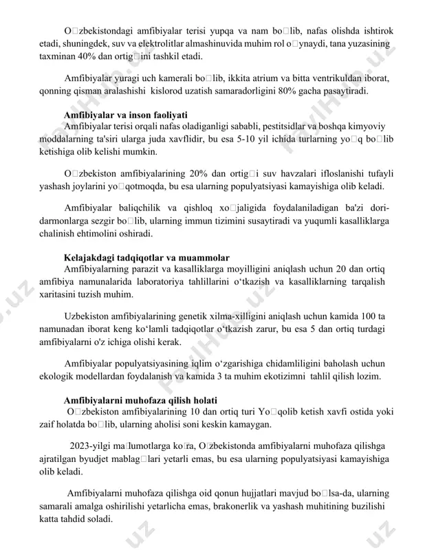 ng taxminan 40% dan ortigʻini tashkil etadi. amfibiyalar yuragi uch kamerali boʻlib, ikkita atrium va bitta ventrikuldan iborat, qonning qisman aralashishi kislorod uzatish samaradorligini 80% gacha pasaytiradi. amfibiyalar va inson faoliyati amfibiyalar terisi orqali nafas oladiganligi sababli, pestitsidlar va boshqa kimyoviy moddalarning ta'siri ularga juda xavflidir, bu esa 5-10 yil ichida turlarning yoʻq boʻlib ketishiga olib kelishi mumkin. oʻzbekiston amfibiyalarining 20% dan ortigʻi suv havzalari ifloslanishi tufayli yashash joylarini yoʻqotmoqda, bu esa ularning populyatsiyasi kamayishiga olib keladi. amfibiyalar baliqchilik va qishloq xoʻjaligida foydalaniladigan ba'zi dori-darmonlarga sezgir boʻlib, ularning immun tizimini susaytiradi va yuqumli kasalliklarga chalinish ehtimolini oshiradi. kelajakdagi tadqiqotlar va muammolar amfibiyalarning parazit va kasalliklarga moyilligini aniqlash uchun 20 dan ortiq amfibiya namunalarida laboratoriya tahlillarini o‘tkazish va kasalliklarning tarqalish xaritasini tuzish muhim. uzbekiston amfibiyalarining genetik xilma-xilligini aniqlash uchun kamida 100 ta namunadan iborat keng ko‘lamli tadqiqotlar o‘tkazish zarur, bu esa 5 dan ortiq turdagi amfibiyalarni o'z ichiga olishi kerak. amfibiyalar …