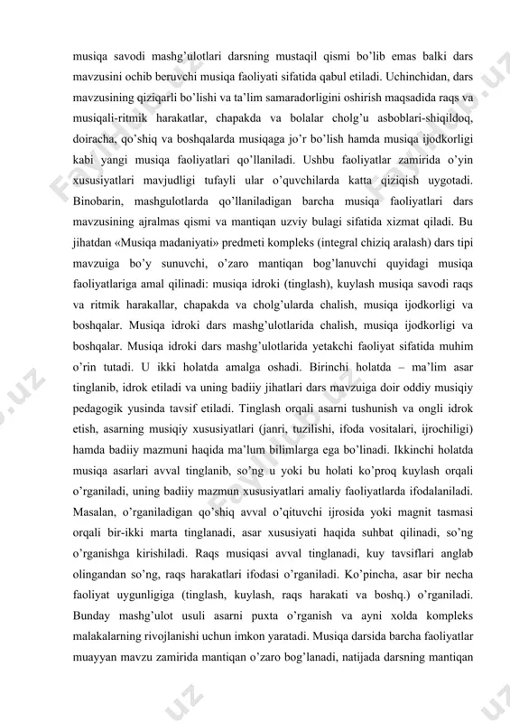 iy pedagogik yusinda tavsif etiladi. tinglash orqali asarni tushunish va ongli idrok etish, asarning musiqiy xususiyatlari (janri, tuzilishi, ifoda vositalari, ijrochiligi) hamda badiiy mazmuni haqida ma’lum bilimlarga ega bo’linadi. ikkinchi holatda musiqa asarlari avval tinglanib, so’ng u yoki bu holati ko’proq kuylash orqali o’rganiladi, uning badiiy mazmun xususiyatlari amaliy faoliyatlarda ifodalaniladi. masalan, o’rganiladigan qo’shiq avval o’qituvchi ijrosida yoki magnit tasmasi orqali bir-ikki marta tinglanadi, asar xususiyati haqida suhbat qilinadi, so’ng o’rganishga kirishiladi. raqs musiqasi avval tinglanadi, kuy tavsiflari anglab olingandan so’ng, raqs harakatlari ifodasi o’rganiladi. ko’pincha, asar bir necha faoliyat uygunligiga (tinglash, kuylash, raqs harakati va boshq.) o’rganiladi. bunday mashg’ulot usuli asarni puxta o’rganish va ayni xolda kompleks malakalarning rivojlanishi uchun imkon yaratadi. musiqa darsida barcha faoliyatlar muayyan mavzu zamirida mantiqan o’zaro bog’lanadi, natijada darsning mantiqan bir butunligi vujudga keladi. musiqa savodi barcha faoliyatlarni nazariy jihatdan birlashtiruvchi faoliyat sifatida muhimdir. darsda qaysi faoliyat mashg’uloti (tinglash, kuylash, raqs va boshq.) qo’llanilmasin …