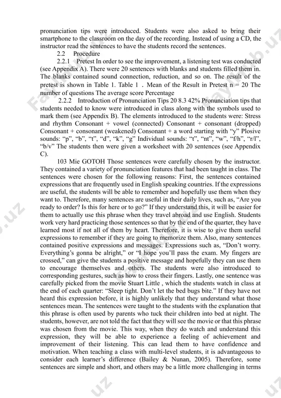 ks contained sound connection, reduction, and so on. the result of the pretest is shown in table 1. table 1．mean of the result in pretest n = 20 the number of questions the average score percentage 2.2.2 introduction of pronunciation tips 20 8.3 42% pronunciation tips that students needed to know were introduced in class along with the symbols used to mark them (see appendix b). the elements introduced to the students were: stress and rhythm consonant + vowel (connected) consonant + consonant (dropped) consonant + consonant (weakened) consonant + a word starting with “y” plosive sounds: “p”, “b”, “t”, “d”, “k”, “g” individual sounds: “t”, “nt”, “w”, “f/h”, “r/l”, “b/v” the students then were given a worksheet with 20 sentences (see appendix c). 103 mie gotoh those sentences were carefully chosen by the instructor. they contained a variety of pronunciation features that had been taught in class. the sentences …