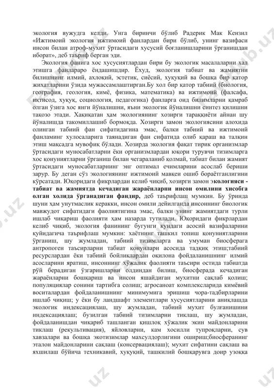 ечимларини асослаб бериши зарур. бу деган сўз экологиянинг ижтимоий мавқеи ошиб бораётганлигини кўрсатади. юқоридаги фикрлардан келиб чиқиб, хозирги замон экологияси - табиат ва жамиятда кечадиган жараёнларни инсон омилини хисобга олган холида ўрганадиган фандир, деб таърифлаш мумкин. бу ўринда шуни ҳам унутмаслик керакки, инсон омили дейилганда инсоннинг биологик мавжудот сифатидаги фаолиятигина эмас, балки унинг жамиятдаги турли ишлаб чиқариш фаолияти ҳам назарда тутилади. юқоридаги фикрлардан келиб чиқиб, экология фанининг бугунги кундаги асосий вазифаларини қуйидагича таърифлаш мумкин: хаётнинг ташкил топиш қонуниятларини ўрганиш, шу жумладан, табиий тизимларга ва умуман биосферага антропоген таъсирларни табиат қонунлари асосида тадқиқ этиш;табиий ресурслардан ёки табиий бойликлардан оқилона фойдаланишнинг илмий асосларини яратиш, инсоннинг хўжалик фаолияти таъсири остида табиатда рўй берадиган ўзгаришларни олдиндан билиш, биосферада кечадиган жараёнларни бошқариш ва инсон яшайдиган мухитни сақлаб қолиш; популяциялар сонини тартибга солиш; агросаноат комплексларида кимёвий воситалардан фойдаланишнинг минимумига эришиш чора-тадбирларини ишлаб чиқиш; у ёки бу ландшафт элементлари хусусиятларини аниқлашда экологик индексациялаш, шу жумладан, табиий мухит …