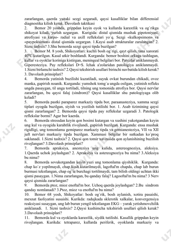 shak tipidagi taranglashuv bosh og'rig'i 103. bosh aylanishi: sabablari, belgilari, tashxisi 104. serebral komasi vaziyat masalalar 1. bemor kosh ustida ung tomonida xurujsimon og`riklar bor. ogriklar bir necha soniya davom etadi. shu vaqtida ko`z yosh okishi kuzatiladi. qaysi nerv zararlangan, qaerda yuzaki sezgi uzgaradi, qaysi kasalliklar bilan differensial diagnostika kilish kerak. davolash taktikasi 2. bemor 20 yoshda, grippdan keyin oyok va kullarda karaxtlik va og`rikga shikoyat kiladi, yurish uzgargan. kurigida: distal qismida mushak gipotoniyasi, atrofiyasi va karpo- radial va axill reflekslari yo`q. sezgi «kulkopsimon» va «paypoksimon» distal qismida uzgargan. 1.kaysi asab strukturalar zaralangan? 2. sizni tashxis? 3.shu bemorda sezgi qaysi tipda buzilgan? 3. bemor m. 8 yosh, shikoyatlari: kuchli bosh og`rigi, qayt qilish, tana xarorati 400c kutarilgan. kasal utkir boshlandi. kurganda: bemor boshini orkaga tashlagan, kullar va oyoklar koriniga kistirgan, meningeal belgilari bor. parezlar aniklanmaydi. giperesteziya. pay reflekslari d=s. ichak a'zolaridan patologiya aniklanmaydi. 1.sizni birlamchi tashxis? 2.qaysi tekshirish usullari birinchi …