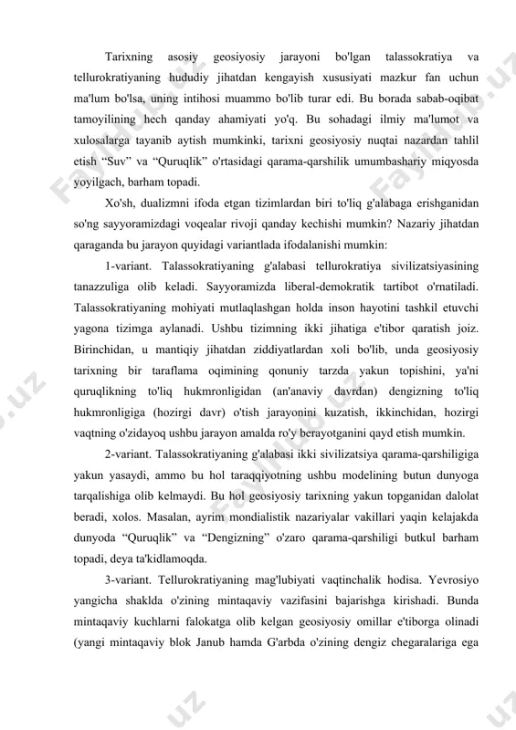 hiligi butkul barham topadi, deya ta'kidlamoqda. 3-variant. tellurokratiyaning mag'lubiyati vaqtinchalik hodisa. yevrosiyo yangicha shaklda o'zining mintaqaviy vazifasini bajarishga kirishadi. bunda mintaqaviy kuchlarni falokatga olib kelgan geosiyosiy omillar e'tiborga olinadi (yangi mintaqaviy blok janub hamda g'arbda o'zining dengiz chegaralariga ega bo'ladi, ya'ni “yevrosiyo uchun “monro doktrina”si amalga oshadi). natijada dunyo o'zgacha mohiyat kasb etgan ikki qutblilik holatiga qaytadi. 4-variant. yuqoridagi manzarining mantiqiy davomi sifatida namoyon bo'ladi. unga ko'ra, ikki qutb o'rtasidagi qarama-qarshilikning yangi bosqichida tellurokratiya g'alaba qozonadi. u o'zining tamadduniy taraqqiyot andozasini butun dunyoga tarqatib, “tarixni o'z hohishiga mos ravishda yakunlashga” intiladi. boshqacha aytganda, butun dunyo “quruqlikka” aylanadi va hamma joyda ideokratiya hukmronlik qiladi. “dunyo inqilobi” hamda uchinchi reyxning sayyoraviy hukmronlik g'oyalari tarixning shu shaklda intiho topishiga sababchi bo'lgan. hozirgi vaqtda tarixiy jarayonlarning rivojida sub'ektiv va rasional omillar muhim ahamiyatga ega bo'lgani tufayli biz bayon etgan taraqqiyotning to'rt ehtimoliy varianti geosiyosiy jarayonlarning muayyan tarzda rivojlanishini ifoda etgan voqelikdan yiroq izoh emas. …