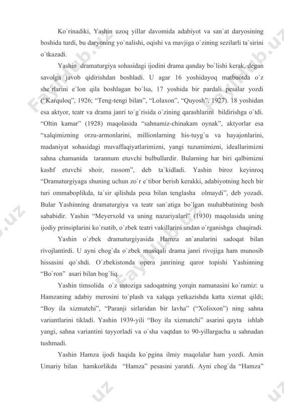 xizmatchi” asarini qayta ishlab yangi, sahna variantini tayyorladi va o`sha vaqtdan to 90-yillargacha u sahnadan tushmadi. yashin hamza ijodi haqida ko`pgina ilmiy maqolalar ham yozdi. amin umariy bilan hamkorlikda “hamza” pesasini yaratdi. ayni chog`da “hamza” filmi ssenariysini yozdi, “hamza” operasi (s.boboyev bilan hamkorlikda), “olovli yo`llar” nomli 17 seriyali telefilm (boris privalov, shuhrat abbosov bilan birga) yuzaga kelishiga o`z hissasini qo`shdi. “hamza” romani esa, shoirning murakkab hayot yo`li, kurashi va shaxs sifatida jasorati, ijodkorlik qiyofasini aks ettirishga bag`ishlangan. shuni alohida ta`kidlash kerakki, yashin asarlarining realistik kuchi, haqqoniyligi va jozibadorligini ta`minlaydigan bir jihat bor. bu-dramaturgning o`z asarlari uchun mavzu, material va qahramonlarni, fikr-g`oyalarni hayotning o`zidan olishidir, ya`ni muhim tarixiy voqealar va hayotning o`zi yaratib bergan tayyor qahramonlar-tarixiy shaxslarga suyanishidir. “bo`ron” qahramonlari badiiy to`qima mevasi bo`sa-da, uning syujeti asosini tarixiy 1916-yildagi xalq qo`zg`oloni voqealari tashkil etadi. “nurxon” da esa aktrisa nurxon yo`ldoshevaning hayoti va fojiali taqdiri turadi. “general rahimov” dramasida ham tarixiy shaxs …