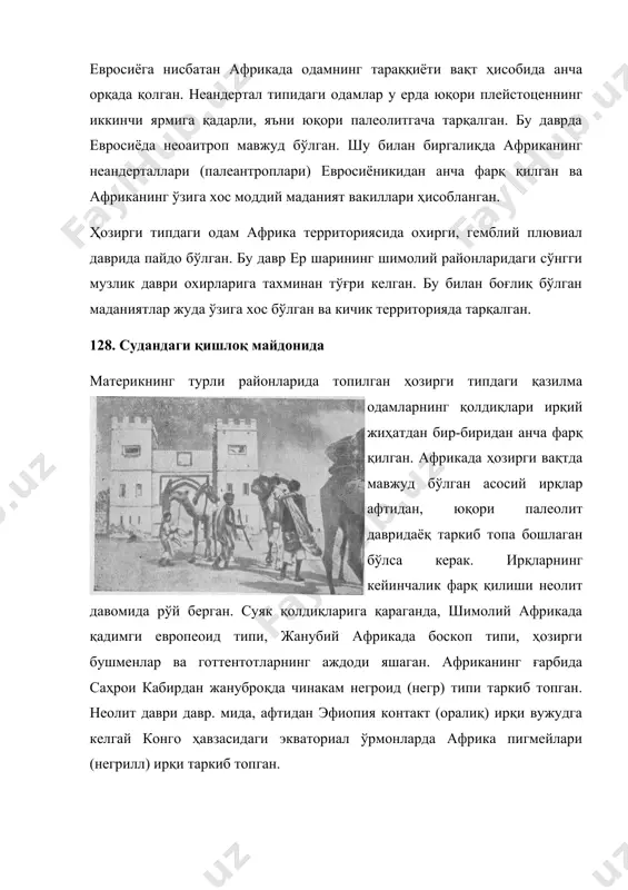 дий маданият вакиллари ҳисобланган. ҳозирги типдаги одам африка территориясида охирги, гемблий плювиал даврида пайдо бўлган. бу давр ер шарининг шимолий районларидаги сўнгги музлик даври охирларига тахминан тўғри келган. бу билан боғлиқ бўлган маданиятлар жуда ўзига хос бўлган ва кичик территорияда тарқалган. 128. судандаги қишлоқ майдонида материкнинг турли районларида топилган ҳозирги типдаги қазилма одамларнинг қолдиқлари ирқий жиҳатдан бир-биридан анча фарқ қилган. африкада ҳозирги вақтда мавжуд бўлган асосий ирқлар афтидан, юқори палеолит давридаёқ таркиб топа бошлаган бўлса керак. ирқларнинг кейинчалик фарқ қилиши неолит давомида рўй берган. суяк қолдиқларига қараганда, шимолий африкада қадимги европеоид типи, жанубий африкада боскоп типи, ҳозирги бушменлар ва готтентотларнинг аждоди яшаган. африканинг ғарбида саҳрои кабирдан жануброқда чинакам негроид (негр) типи таркиб топган. неолит даври давр. мида, афтидан эфиопия контакт (оралиқ) ирқи вужудга келгай конго ҳавзасидаги экваториал ўрмонларда африка пигмейлари (негрилл) ирқи таркиб топган. шимолий африканинг ҳозирги туб аҳолиси деярли бутун саҳрои кабир билан биргаликда жанубий европеоид (ўрта денгиз бўйи) …