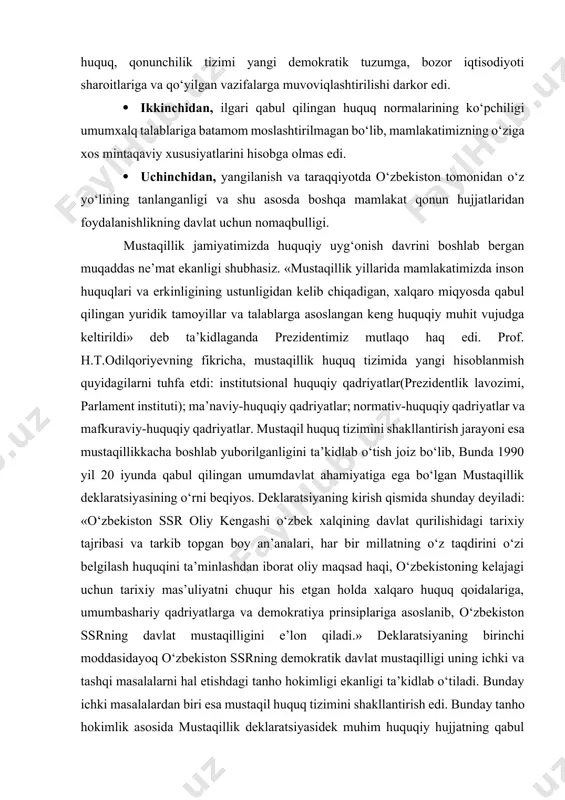 o‘rni beqiyos. deklaratsiyaning kirish qismida shunday deyiladi: «o‘zbekiston ssr oliy kengashi o‘zbek xalqining davlat qurilishidagi tarixiy tajribasi va tarkib topgan boy an’analari, har bir millatning o‘z taqdirini o‘zi belgilash huquqini ta’minlashdan iborat oliy maqsad haqi, o‘zbekistoning kelajagi uchun tarixiy mas’uliyatni chuqur his etgan holda xalqaro huquq qoidalariga, umumbashariy qadriyatlarga va demokratiya prinsiplariga asoslanib, o‘zbekiston ssrning davlat mustaqilligini e’lon qiladi.» deklaratsiyaning birinchi moddasidayoq o‘zbekiston ssrning demokratik davlat mustaqilligi uning ichki va tashqi masalalarni hal etishdagi tanho hokimligi ekanligi ta’kidlab o‘tiladi. bunday ichki masalalardan biri esa mustaqil huquq tizimini shakllantirish edi. bunday tanho hokimlik asosida mustaqillik deklaratsiyasidek muhim huquqiy hujjatning qabul qilinishi mustaqil huquq tizimini barpo etish sari dadil tashlangan ilk qadamlardan biri bo‘ldi. 1991 yil 31 avgustda «o‘zbekiston respublikasining davlat mustaqiligi asoslari to‘g‘risida»gi qonun qabul qilindi. vaqtinchalik konstitutsiya rolini bajargan ushbu qonun normalari huquq tizimini shakllantirish jarayonining boshlang‘ich asoslarini belgilab berdi. qonun 17-moddadan iborat bo‘lib, uning 5-moddasida o‘zbekiston respublikasida konstitutsiya, qonunlar …