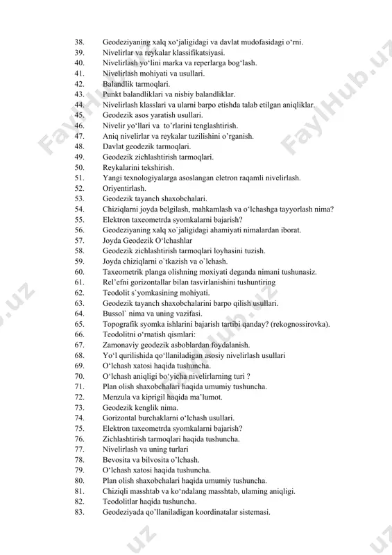 h. 32. nivelir to’rlarini qurishning asosiy qoidalari. 33. yuqori aniqlikdagi nivelirlashda ishlatiladigan reykalar va ularning turlari. 34. nivelir belgilari va ularni joyga mahkamlash. 35. aniq nivelir va reykalar ularni tekshirish va tuzatish. 36. geodezik markaz va belgilar. 37. iii va iv klass nivelirlash. 38. geodeziyaning xalq xо‘jaligidagi va davlat mudofasidagi о‘rni. 39. nivelirlar va reykalar klassifikatsiyasi. 40. nivelirlash yo‘lini marka va reperlarga bog‘lash. 41. nivelirlash mohiyati va usullari. 42. balandlik tarmoqlari. 43. punkt balandliklari va nisbiy balandliklar. 44. nivelirlash klasslari va ularni barpo etishda talab etilgan aniqliklar. 45. geodezik asos yaratish usullari. 46. nivelir yo‘llari va to’rlarini tenglashtirish. 47. aniq nivelirlar va reykalar tuzilishini o’rganish. 48. davlat geodezik tarmoqlari. 49. geodezik zichlashtirish tarmoqlari. 50. reykalarini tekshirish. 51. yangi texnologiyalarga asoslangan eletron raqamli nivelirlash. 52. oriyentirlash. 53. geodezik tayanch shaxobchalari. 54. chiziqlarni joyda belgilash, mahkamlash va о‘lchashga tayyorlash nima? 55. elektron taxeometrda syomkalarni bajarish? 56. geodeziyaning xalq xo`jaligidagi ahamiyati nimalardan iborat. …