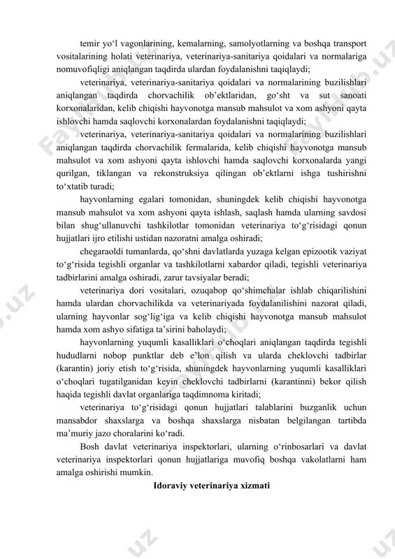 a qarshi tadbirlar o‘tkazish to‘g‘risida bajarilishi majburiy bo‘lgan ko‘rsatmalar beradi; hayvonlarning va odamning sog‘lig‘i uchun xavf tug‘diradigan kasalliklarga chalingan hayvonlar aniqlangan hollarda, ushbu hayvonlarni so‘yish yoki yo‘q qilib tashlash to‘g‘risida, shuningdek iste’molga yaroqsiz deb topilgan, kelib chiqishi hayvonotga mansub mahsulot va xom ashyoni yo‘q qilib tashlash, qayta ishlash yoki ushbu mahsulot va xom ashyodan o‘zgacha tarzda foydalanish haqida yuridik va jismoniy shaxslar tomonidan bajarilishi majburiy bo‘lgan ko‘rsatmalar beradi; davlat veterinariya xizmati nazorati ostidagi ob’ektlarga moneliksiz kiradi va veterinariya to‘g‘risidagi qonun hujjatlarining aniqlangan buzilishlarini bartaraf etish to‘g‘risida bajarilishi majburiy bo‘lgan ko‘rsatmalar beradi; temir yo‘l vagonlarining, kemalarning, samolyotlarning va boshqa transport vositalarining holati veterinariya, veterinariya-sanitariya qoidalari va normalariga nomuvofiqligi aniqlangan taqdirda ulardan foydalanishni taqiqlaydi; veterinariya, veterinariya-sanitariya qoidalari va normalarining buzilishlari aniqlangan taqdirda chorvachilik ob’ektlaridan, go‘sht va sut sanoati korxonalaridan, kelib chiqishi hayvonotga mansub mahsulot va xom ashyoni qayta ishlovchi hamda saqlovchi korxonalardan foydalanishni taqiqlaydi; veterinariya, veterinariya-sanitariya qoidalari va normalarining buzilishlari aniqlangan taqdirda …
