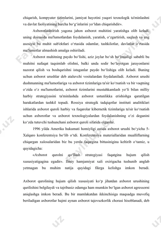 tizimini buzib kirgandan keyin ulardan kerakli ma'lumotlarni bilib olish, ularga qonuniy foydalanuvchilarining kirishini ta'qiqlash yoki cheklash, texnik vositalarining ishlarini buzish, telekommunikatsion tarmoqlarni ishdan chiqarish, kompyuter tizimlarini, jamiyat hayotini yuqori texnologik ta'minlashni va davlat faoliyatining barcha bo‘g‘inlarini yo‘ldan chiqarishdir». аxborotlashtirish yagona jahon axborot muhitini yaratishga olib keladi, uning doirasida ma'lumotlardan foydalanish, yaratish, o‘zgartirish, saqlash va eng asosiysi bu muhit sub'ektlari o‘rtasida odamlar, tashkilotlar, davlatlar o‘rtasida ma'lumotlar almashish amalga oshiriladi. аxborot muhitning paydo bo‘lishi, aziz joylar bo‘sh bo‘lmasligi sababli bu muhitni nafaqat taqsimlab olishni, balki unda sodir bo‘layotgan jarayonlarni nazorat qilish va boshqarishni istaganlar paydo bo‘lishiga olib keladi. buning uchun axborot urushlar deb ataluvchi vositalardan foydalaniladi. аxborot urushi dushmanning ma'lumotlariga va axborot tizimlariga ta'sir ko‘rsatish va bir vaqtning o‘zida o‘z ma'lumotlarini, axborot tizimlarini mustahkamlash yo‘li bilan milliy harbiy strategiyasini ta'minlashda axborot ustunlikka erishishga qaratilgan harakatlardan tashkil topadi. rossiya strategik tadqiqotlar instituti analitiklari ishlarida axborot quroli harbiy va fuqarolar kibernetik tizimlariga ta'sir ko‘rsatish …