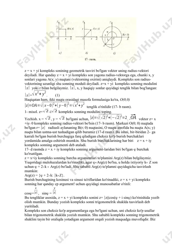 ning trigonometrik shakli. 1. kompleks sonning trigonometrik shakli. kompleks sonlarga oid ko'pgina tushunchalar ayoniy bo'lishi uchun kompleks sonni biror geometrik shakl (figura, tasvir) sifatida qarash qulaydir. biz z = x + yi kompleks sonning geometrik shakli sifatida, xoy koordinata tekisligidagi a(x; y) nuqtani yoki boshi o(0; 0) nuqtada, oxiri esa a(x; y) nuqtada bo'lgan vektorni qabul qilamiz (17- a, b rasmlar). bunda koordinata tekisligining har bir nuqtasi faqat bitta kompleks sonni tasvirlaydi va aksincha, har qanday kompleks son faqat bitta nuqtada tasvirlanadi. haqiqiy sonlarga abssissalar o'qining nuqtalari, bi (ir} sof mavhum sonlarga esa ordinatalar o'qining nuqtalari mos keladi. shunga ko'ra, koordinatalar tekisligi kompleks tekislik, abssissalar o'qi haqiqiy o'q, ordinatalar o'qi esa mavhum o'q deb ham ataladi. z = x + yi kompleks sonining geometrik tasviri bo'lgan vektor uning radius-vektori deyiladi. har qanday z = x + yi kompleks son yagona radius-vektorga ega, chunki x, y sonlari yagona a(x; y) nuqtani …