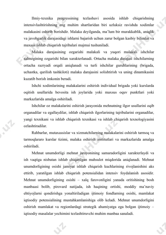 i oshirish tarmoq va tarmoqlararo kurslar tizimi, malaka oshirish institutlari va markazlarida amalga oshiriladi. mehnat unumdorligi mehnat jarayonining samaradorligini xarakterlaydi va ish vaqtiga nisbatan ishlab chiqarilgan mahsulot miqdorida aniqlanadi. mehnat unumdorligining osishi jamiyat ishlab chiqarish kuchlarining rivojlanishini aks ettirib, yaratilgan ishlab chiqarish potensialidan intensiv foydalanish asosidir. mehnat unumdorligining osishi – xalq farovonligini yanada oritishining bosh manbaasi bolib, pirovard natijada, ish haqining ortishi, moddiy ma’naviy ehtiyojlarni qondirishga yonaltiriladigan ijtimoiy fondlarning osishi, mamlakat iqtisodiy potensialining mustahkamlanishiga olib keladi. mehnat unumdorligini oshirish mamlakat va regionlardagi strategik ahamiyatga ega bolgan ijtimoiy – iqtisodiy masalalar yechimini tezlashtiruvchi muhim manbaa sanaladi. iqtisodiy nazariya boyicha individual va ijtimoiy mehnat unumdorliklari mavjud. individual mehnat unumdorligi konkret tirik mehnatning unumdorligini aniqlaydi va u vaqt birligi ichida ishlab chiqarilgan mahsulot yoki mahsulot birligini ishlab chiqarish uchun sarflanayotgan ish vaqti miqdori bilan olchanadi. vaqt birligi ichida qanchalik kop mahsulot ishlab chiqarilayotgan yoki mahsulot birligini ishlab chiqarish uchun qanchalik kam ish vaqti …