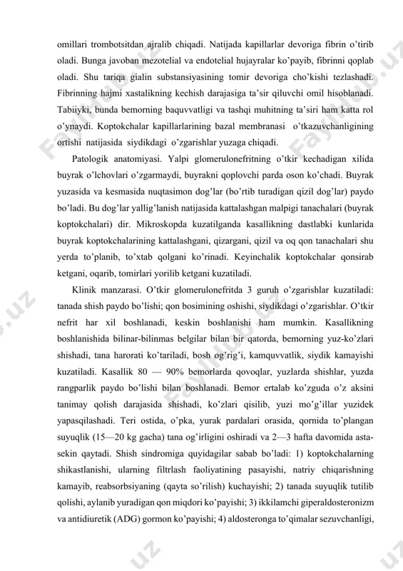 a qovoqlar, yuzlarda shishlar, yuzda rangparlik paydo bo’lishi bilan boshlanadi. bemor ertalab ko’zguda o’z aksini tanimay qolish darajasida shishadi, ko’zlari qisilib, yuzi mo’g’illar yuzidek yapasqilashadi. teri ostida, o’pka, yurak pardalari orasida, qornida to’plangan suyuqlik (15—20 kg gacha) tana og’irligini oshiradi va 2—3 hafta davomida asta-sekin qaytadi. shish sindromiga quyidagilar sabab bo’ladi: 1) koptokchalarning shikastlanishi, ularning filtrlash faoliyatining pasayishi, natriy chiqarishning kamayib, reabsorbsiyaning (qayta so’rilish) kuchayishi; 2) tanada suyuqlik tutilib qolishi, aylanib yuradigan qon miqdori ko’payishi; 3) ikkilamchi giperaldosteronizm va antidiuretik (adg) gormon ko’payishi; 4) aldosteronga to’qimalar sezuvchanligi, adg ga nefron distal bo’limlari sezuvchanligining kuchayishi va suyuqlikning tanada yanada ko’proq tutilishi; 5) gialuronidaza tizmasida o’zgarish paydo bo’lishi, kapillarlar devori o’tkazuvchanligining o’zgarishi; 6) qonning suyuq qismi qon tomirlaridan chiqib, g’ovak hujayrali joylarda to’planadi. nefrotik sindromda plazmaning onkotik bosimi pasayadi .gipoonkiya va shishlar ko’p hamda tez paydo bo’ladi. o’tkir yalpi glomerulonefritning asosiy belgilaridan biri — qon bosimining oshishidir. qon bosimi 70—90% bemorlarda o’rtacha …