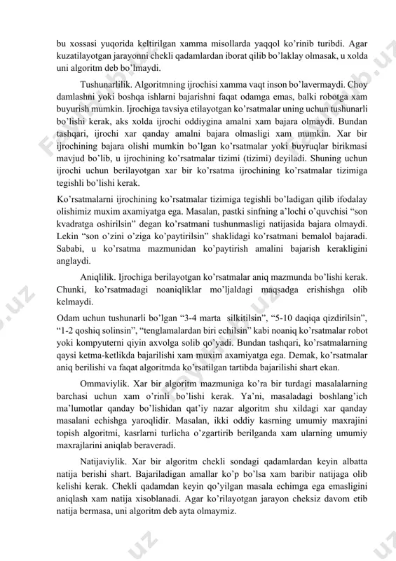 anlari qabul qilinadi. ko’rsatmalarning mazmuni, kelish tartibi, qo’llanish doirasi va olinadigan natijadan kelib chiqib, algoritmning eng asosiy xossalari bilan tanishamiz. algoritm xossalari diskretlilik. bu xossaning mazmuni algoritmlarni doimo chekli qadamlardan iborat qilib bo’laklash imkoniyati mavjudligidadir. boshqacha aytganda, uni chekli sondagi oddiy ko’rsatmalar ketma-ketligi shaklida ifodalash mumkin. algoritmning bu xossasi yuqorida keltirilgan xamma misollarda yaqqol ko’rinib turibdi. agar kuzatilayotgan jarayonni chekli qadamlardan iborat qilib bo’laklay olmasak, u xolda uni algoritm deb bo’lmaydi. tushunarlilik. algoritmning ijrochisi xamma vaqt inson bo’lavermaydi. choy damlashni yoki boshqa ishlarni bajarishni faqat odamga emas, balki robotga xam buyurish mumkin. ijrochiga tavsiya etilayotgan ko’rsatmalar uning uchun tushunarli bo’lishi kerak, aks xolda ijrochi oddiygina amalni xam bajara olmaydi. bundan tashqari, ijrochi xar qanday amalni bajara olmasligi xam mumkin. xar bir ijrochining bajara olishi mumkin bo’lgan ko’rsatmalar yoki buyruqlar birikmasi mavjud bo’lib, u ijrochining ko’rsatmalar tizimi (tizimi) deyiladi. shuning uchun ijrochi uchun berilayotgan xar bir ko’rsatma ijrochining ko’rsatmalar tizimiga tegishli …