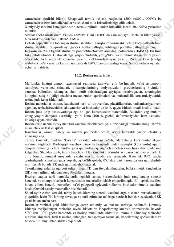 struktura tartibsiz. eng ko‘p tarqalgani -silikat shisha. asosiy tashkil etuvchisi-kremniy ikki oksidi(sio2) ctrukturaga qarab ikki xil bo‘ladi (16.1-rasm). a) b) 16.1-rasm. shishaning kristall tuzilishi sxemasi. a) kvartsli; b) ishqorli. eng ko‘p tarqalgan tizim na2o-cao-sio2. bunga al2o3 va mgo qo‘shiladi. kvarsli shisha tabiy yoki sintetik shishani eritish bilan olinadi. texnikaviy shisha asosida- alyumin bor-silikat tizimidagi shisha xosil qiluvchi yotadi. modifikatorlarning tarkibiga qarab shishalar ishqorli (h2o k2o cao lar 15%gacha) “ishqorsiz”(ishqor medifikatorlar 5%gacha) va kvarsli bo‘ladilar. texnika va aviatsiyada ko‘p ishlatiladigan kam ishqorli al2o3-b2o3-sio2 tizimidagi yuqori sifatli shishadir. vazifasiga qarab optik,labaratoriya uchun, elektrotexnik, transport, pribor, ximoya, issiq-tovush o‘tkazmaydigan, svetotexnik, shisha tolali va x.k. organik emas shishalar zichligi 2200 kg/m3dan 8000 kg/m3 gacha bo‘ladi. yorug‘lik o‘tkazish qobiliyati 92%. ximiyaviy va gidrolitik xossalari –turg‘unligi yuqori (fosfor kislotadan tashqari). toblangan shisha qirralari va uchlari urilishlarga “sezgir”. bunda quyuq darz chiziqlar bilan qoplanadi. agar ikki list orasiga tiniq polimer plyonka yelimlansa,shisha singanda xam sochilib ketmaydi:masalan, avtomobilning …