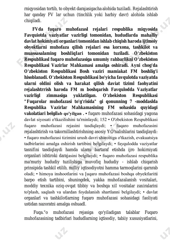 hududlarda mahalliy davlat hokimiyati organlari tomonidan ishlab chiqish haroda ijtimoiy obyektlarni muhofaza qilish rejalari esa korxona, tashkilot va muassasalaming boshiiqiari tomonidan tuziladi. o'zbekiston respublikasl fuqaro muhofazasiga umumiy rahbarlikni o'zbekiston respublikasi vazirlar mahkamasi amalga oshiradi. ayni chog'da o'zbekiston respublikasi bosh vaziri mamiakat fm boshlig'i hisoblanadi. o'zbekiston respublikasi bo'yicha favqulotda vaziyatda ularni oldini olish va harakat qilish daviat tiziml faohyatini rejalashtrrish haroda fm m boshqarish favqulodda vaziyatlar vazirligl zimmasiga yuklatilgan. o'zbekiston respublikasi "fuqarolar muhofazasi to'g'risida" gi qonunning 7 -moddaslda respublika vazirlar mahkamasining fm sohasida quyidagi vakolatiari belgilab qo'yilgan . • fuqaro muhofazasi sohasidagi yagona davlat siyosati o'tkazilishini ta'rninlaydi; 152 • o'zbekiston respublikasi fuqaro muhofazasi rejasini tasdiqlaydi; • fuqaro muhofazasini rejalashtirish va takornillashtirishning asosiy yo'nalishlarini tasdiqlaydi: • fuqaro muhofazasi tizimini urush davri sharoitiga o'tkazish, evakuatsiya tadbirlarini amalga oshirish tartibini belgilaydi; • fayqulodda vaziyatlar tasnifini tasdiqlaydi hamda ularni bartaraf etishda ijro hokirniyati organlari ishtiroki darajasini belgilaydi; • fuqaro muhofazasi respublika ma'muriy hududiy tuzilishiga muvofiq …