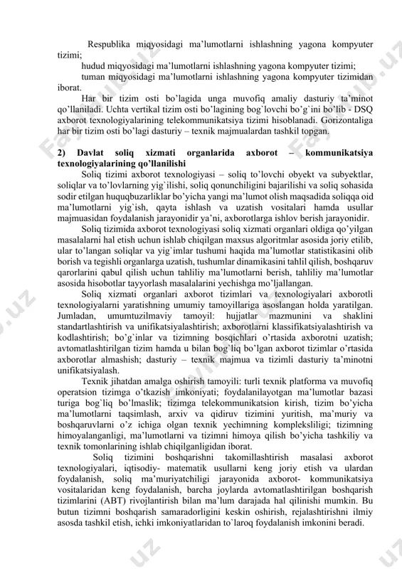 rat bo’lib, ular: davlat soliq qo’mitasi; davlat soliq boshqarmasi; davlat soliq inspeksiyasi. soliq idoralari ma’lumotlarini ishlashning yagona kompyuter tizimi soliq to’lovchilar tarkibini tahlil qilish, soliq tushumlari va boshqa to’lovlarni bashoratlash, tushgan soliq to’lovlarining o’z vaqtidaligi va to’liqligini tahlil qilish, tushgan soliq to’lovlari bo’yicha hisobot hujjatlarini shakllantirish, me’yoriy-ma’lumotnoma axboroti ma’lumotlari bazasini yuritish, xarajatlar smetasini rejalashtirish va uning bajarilishini nazorat qilish, soliq tizimida boshqaruvni amalga oshirish kabi masalalarni yechishga mo’ljallangan. ma’lumotlarni ishlashning yagona kompyuter tizimi axborot tizimining bosqichlariga qarab vertikaliga 3 tizim osti bo’lagiga bo’linadi, ular: respublika miqyosidagi ma’lumotlarni ishlashning yagona kompyuter tizimi; hudud miqyosidagi ma’lumotlarni ishlashning yagona kompyuter tizimi; tuman miqyosidagi ma’lumotlarni ishlashning yagona kompyuter tizimidan iborat. har bir tizim osti bo’lagida unga muvofiq amaliy dasturiy ta’minot qo’llaniladi. uchta vertikal tizim osti bo’lagining bog`lovchi bo’g`ini bo’lib - dsq axborot texnologiyalarining telekommunikatsiya tizimi hisoblanadi. gorizontaliga har bir tizim osti bo’lagi dasturiy – texnik majmualardan tashkil topgan. 2) davlat soliq xizmati organlarida axborot …