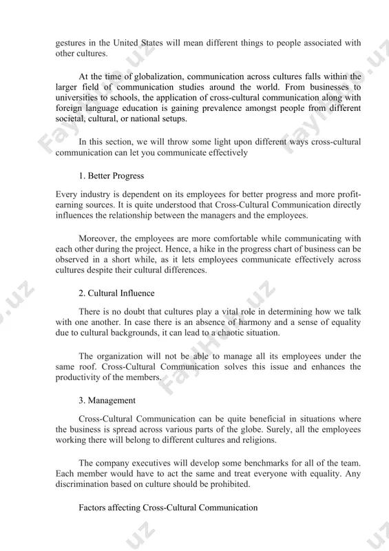 unication at the workplace. different cultural ways give people different ways of thinking, analyzing, hearing, accepting, interpreting different things. – this means the same words or gestures in the united states will mean different things to people associated with other cultures. at the time of globalization, communication across cultures falls within the larger field of communication studies around the world. from businesses to universities to schools, the application of cross-cultural communication along with foreign language education is gaining prevalence amongst people from different societal, cultural, or national setups. in this section, we will throw some light upon different ways cross-cultural communication can let you communicate effectively 1. better progress every industry is dependent on its employees for better progress and more profit-earning sources. it is quite understood that cross-cultural communication directly influences the relationship between the managers and the employees. moreover, the employees are more comfortable while communicating with each …