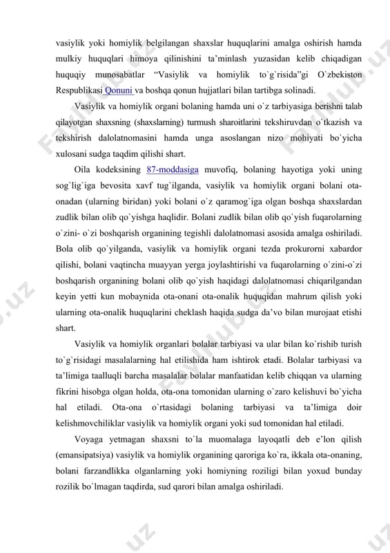 to`g`risidagi masalalarning hal etilishida ham ishtirok etadi. bolalar tarbiyasi va ta’limiga taalluqli barcha masalalar bolalar manfaatidan kelib chiqqan va ularning fikrini hisobga olgan holda, ota-ona tomonidan ularning o`zaro kelishuvi bo`yicha hal etiladi. ota-ona o`rtasidagi bolaning tarbiyasi va ta’limiga doir kelishmovchiliklar vasiylik va homiylik organi yoki sud tomonidan hal etiladi. voyaga yetmagan shaxsni to`la muomalaga layoqatli deb e’lon qilish (emansipatsiya) vasiylik va homiylik organining qaroriga ko`ra, ikkala ota-onaning, bolani farzandlikka olganlarning yoki homiyning roziligi bilan yoxud bunday rozilik bo`lmagan taqdirda, sud qarori bilan amalga oshiriladi. bolalarga nisbatan vasiylik va homiylikning hozirgi holati va rivojlanishi vasiylik va homiylik o`z-o`zidan vujudga kelmasdan, muayyan yuridik fakt mavjud bo`lishini taqozo etadi. vasiylik va homiylik tuman, shahar hokimining qarori asosida vasiy yoki homiy bo`lish istagini bildirgan shaxsning yozma arizasiga muvofiq tayinlanadi. vasiylik yoki homiylik vasiylik yoki homiylik belgilanishiga muhtoj bo`lgan shaxsning yashash joyi bo`yicha, agar shaxs muayyan yashash joyiga ega bo`lmasa, vasiyning yoki homiyning yashash joyi …