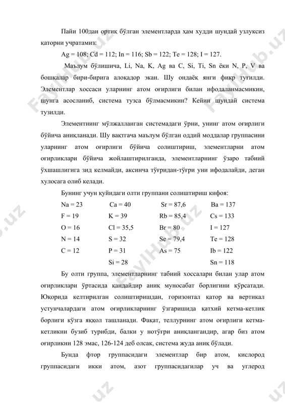 иймати табиий группаларни маълум тартибда жойлашишини тақазо қилади. биринчи марта солиштиришимиздаёк биз еттита устунга (балки энг табиийларига) эга бўламиз, улардан литий ва фтор бир атомли, (бир валентли) ва электрохимиявий қаторда энг четда туради. булардан кейин бериллий ва кислород икки атомли, сўнг уч атомли бор ва азот, ўртада эса тўрт атомли углерод жойлашади. …бу йўналишда менделеевнинг барча солиштиришлари шунга олиб келадики, модда заррачасининг оғирлиги шу мураккаб жисмнинг хоссаси ва турли-туман реакцияларини белгилагани каби, атом оғирликнинг қиймати ҳам элемент табиатини белгилайди. агар бу ишонч келгусида элементларни ўрганишда қўлланиб исбот этилса, биз элементар жисмлардаги моддий фарқ ва ўхшашликнинг сабабларини тушуниш даврига яқинлашган бўламиз. менделеев таклиф этган қонун табиатнинг умумий йўналишига қарши чиқмайди, шу вақтгача баъзи бир урунишлар бўлган бўлса ҳам, унинг исботи йўқ эди. бундан кейин, атом оғирликларни аниқлаш, янги оддий моддаларни ва улар ўртасидаги янги ўхшашликларни қидириб топиш учун янгидан кучли қизиқиш туғилади. элементларни олдиндан айтиб бериш. келгусида ишни ойдинлаштириш учун системада …