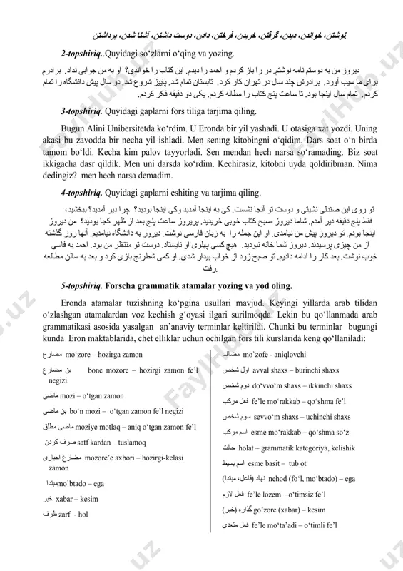 ، آشنا شدن، برداشتن. 2-topshiriq..quyidagi so‘zlarni o‘qing va yozing. دیروز من به دوستم نامه نوشتم. در را باز کردم و احمد را دیدم. این کتاب را خواندی؟ او به من جوابی نداد. برادرم برای ما سیب آورد. برادرش چند سال در تهران کار کرد. تابستان تمام شد. پاییز شروع شد. دو سال پیش دانشگاه را تمام کردم. تمام سال اینجا بود. تا ساعت پنج کتاب را مطاله کردم. یکی دو دقیقه فکر کردم. 3-topshiriq. quyidagi gaplarni fors tiliga tarjima qiling. bugun alini unibersitetda ko‘rdim. u eronda bir yil yashadi. u otasiga xat yozdi. uning akasi bu zavodda bir necha yil ishladi. men sening kitobingni o‘qidim. dars soat o‘n birda tamom bo‘ldi. kecha kim palov tayyorladi. sen mendan hech narsa so‘ramading. biz soat ikkigacha dasr qildik. men uni darsda ko‘rdim. kechirasiz, kitobni uyda qoldiribman. nima dedingiz? men hech narsa demadim. 4-topshiriq. quyidagi gaplarni eshiting va tarjima qiling. تو روی این صندلی …