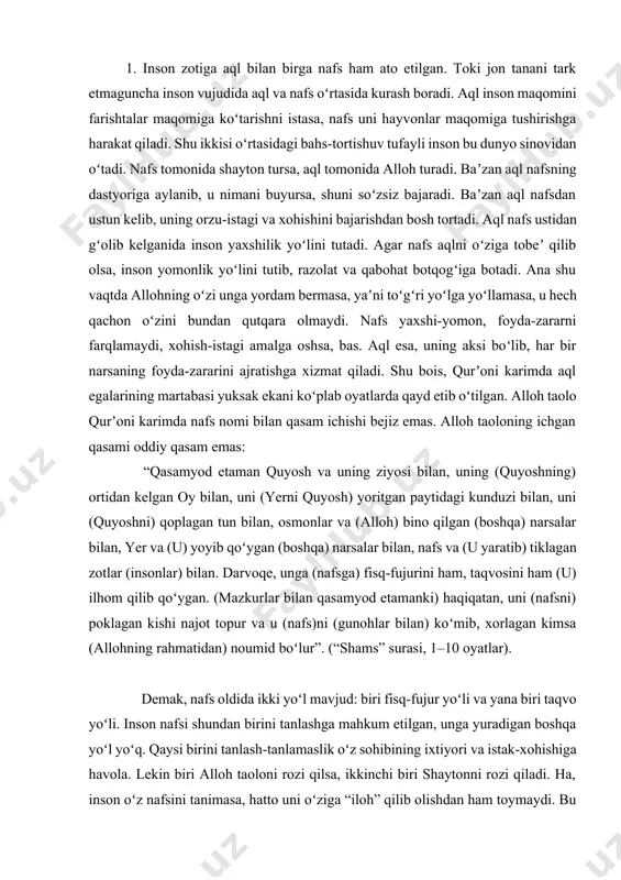 gan (boshqa) narsalar bilan, nafs va (u yaratib) tiklagan zotlar (insonlar) bilan. darvoqe, unga (nafsga) fisq-fujurini ham, taqvosini ham (u) ilhom qilib qoʻygan. (mazkurlar bilan qasamyod etamanki) haqiqatan, uni (nafsni) poklagan kishi najot topur va u (nafs)ni (gunohlar bilan) koʻmib, xorlagan kimsa (allohning rahmatidan) noumid boʻlur”. (“shams” surasi, 1–10 oyatlar). demak, nafs oldida ikki yoʻl mavjud: biri fisq-fujur yoʻli va yana biri taqvo yoʻli. inson nafsi shundan birini tanlashga mahkum etilgan, unga yuradigan boshqa yoʻl yoʻq. qaysi birini tanlash-tanlamaslik oʻz sohibining ixtiyori va istak-xohishiga havola. lekin biri alloh taoloni rozi qilsa, ikkinchi biri shaytonni rozi qiladi. ha, inson oʻz nafsini tanimasa, hatto uni oʻziga “iloh” qilib olishdan ham toymaydi. bu holda unga dunyo lazzati va hoyu havaslari ziynatlab koʻrsatilganidan, aqlning koʻzi koʻr boʻlib, allohni tanimaslik darajasiga yetib boradi. oyati karimalarda zikr etilgan nafs juda katta kuchdir, lekin aql uni oʻziga boʻysundirishi va itoat ettirishi mumkin. tavhid va aqida taʼlimotiga koʻra, …