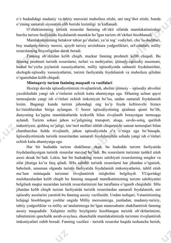 ’at, musiqa va boshqa turistik resurslarga boy hisoblanadi. bundan tashqari mamlakatimizning betakror tabiati, tog’ va tekislik, daryolari, cho’l va vaholari, ko’p va turli landshaft zonalari asosiy rekreasiya resurslaridir. mamlakatimizda yosh tarmoq hisoblangan turizm, kundan kunga rivojlanmoqda. bu esa, ko’pgina ish o’rinlari ochish imkoniyati mavjudligini bildiradi. o’zbekistonda tarixiy – madaniy, arxitektura, arxeologiya ahamiyatidagi 7 mingdan ortiq ob’ektlar mavjud. ekspert b. to’raev fikricha ulardan 545 tasi – arxitektura, 578 tasi – tarixiy, 1457 tasi – san’at yodgorliklari va 5500 dan ortig’i arxeologik ahamiyatiga jalb etilgan. 200 dan ortiq ob’ektlar ta’mirlanmoqda, 500 tasi esa ta’mirlanishga muhtoj. ko’p mamlakatlar tajribasiga ko’ra, ta’mirlanish jarayonini o’zi turistlar uchun qiziqarli hisoblanadi. undan tashqari respublikamizda 300 dan ortiq mezeylar, 1200 ta xalq ijodiyoti tashkilotlari mavjud. turistik ob’ektlari miqdori bo’yicha toshkentda -144 ta, samarqandda – 118 ta, buxoroda -201 ta, xiva -310 tani tashkil etadi. ammo asosiy turistik resurslarimizdan turizm maqsadida foydalanish tashkil etilmagan. shu sababdan milliy madaniy va …