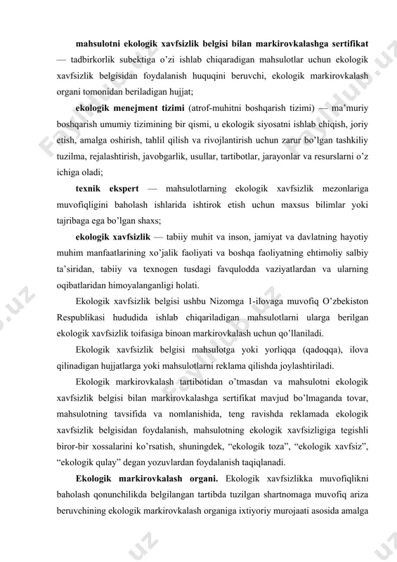 , ekologik markirovkalash organi tomonidan beriladigan hujjat; ekologik menejment tizimi (atrof-muhitni boshqarish tizimi) — ma’muriy boshqarish umumiy tizimining bir qismi, u ekologik siyosatni ishlab chiqish, joriy etish, amalga oshirish, tahlil qilish va rivojlantirish uchun zarur bo’lgan tashkiliy tuzilma, rejalashtirish, javobgarlik, usullar, tartibotlar, jarayonlar va resurslarni o’z ichiga oladi; texnik ekspert — mahsulotlarning ekologik xavfsizlik mezonlariga muvofiqligini baholash ishlarida ishtirok etish uchun maxsus bilimlar yoki tajribaga ega bo’lgan shaxs; ekologik xavfsizlik — tabiiy muhit va inson, jamiyat va davlatning hayotiy muhim manfaatlarining xo’jalik faoliyati va boshqa faoliyatning ehtimoliy salbiy ta’siridan, tabiiy va texnogen tusdagi favqulodda vaziyatlardan va ularning oqibatlaridan himoyalanganligi holati. ekologik xavfsizlik belgisi ushbu nizomga 1-ilovaga muvofiq o’zbekiston respublikasi hududida ishlab chiqariladigan mahsulotlarni ularga berilgan ekologik xavfsizlik toifasiga binoan markirovkalash uchun qo’llaniladi. ekologik xavfsizlik belgisi mahsulotga yoki yorliqqa (qadoqqa), ilova qilinadigan hujjatlarga yoki mahsulotlarni reklama qilishda joylashtiriladi. ekologik markirovkalash tartibotidan o’tmasdan va mahsulotni ekologik xavfsizlik belgisi bilan markirovkalashga sertifikat mavjud …