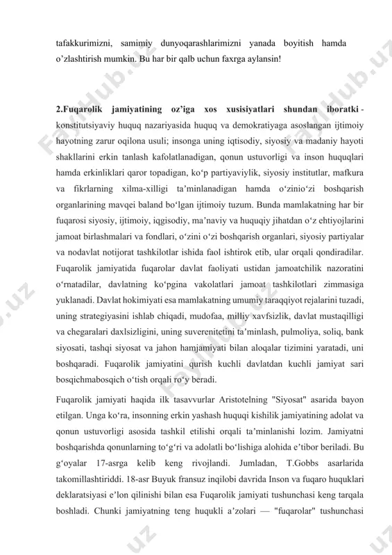 ida ilk tasavvurlar aristotelning "siyosat" asarida bayon etilgan. unga koʻra, insonning erkin yashash huquqi kishilik jamiyatining adolat va qonun ustuvorligi asosida tashkil etilishi orqali taʼminlanishi lozim. jamiyatni boshqarishda qonunlarning toʻgʻri va adolatli boʻlishiga alohida eʼtibor beriladi. bu gʻoyalar 17-asrga kelib keng rivojlandi. jumladan, t.gobbs asarlarida takomillashtiriddi. 18-asr buyuk fransuz inqilobi davrida inson va fuqaro huquklari deklaratsiyasi eʼlon qilinishi bilan esa fuqarolik jamiyati tushunchasi keng tarqala boshladi. chunki jamiyatning teng huqukli aʼzolari — "fuqarolar" tushunchasi paydo boʻldi, ular jamiyat va davlat manfaatlari bilan bogʻlangan shaxsiy manfaatlarini anglay boshladilar. kant, russo, gegel, popper ilgari surgan fikrlar fuqarolik jamiyati ning yangidan-yangi qirralarini, umuminsoniy qadriyat sifatidagi mohiyatini ochib berdi. sharqda fuqarolik jamiyatining oʻziga xos talqini mavjud. bu, bevosita, axloq, madaniyat va maʼnaviyatning huquq bilan uygʻunlashgan, feʼlatvor, xattiharakatlar va qoidameʼyorlarning uzviy uygʻunlashgan shakli bilan bogʻliq. jumladan, eng qad. madaniy tarixiyhuquqiy yodgorlik — avestoda kishilarning uyushib yashashi, oʻzaro munosabatlar va aloqalarning axloq va meʼyorlarga tayanishi kabi …
