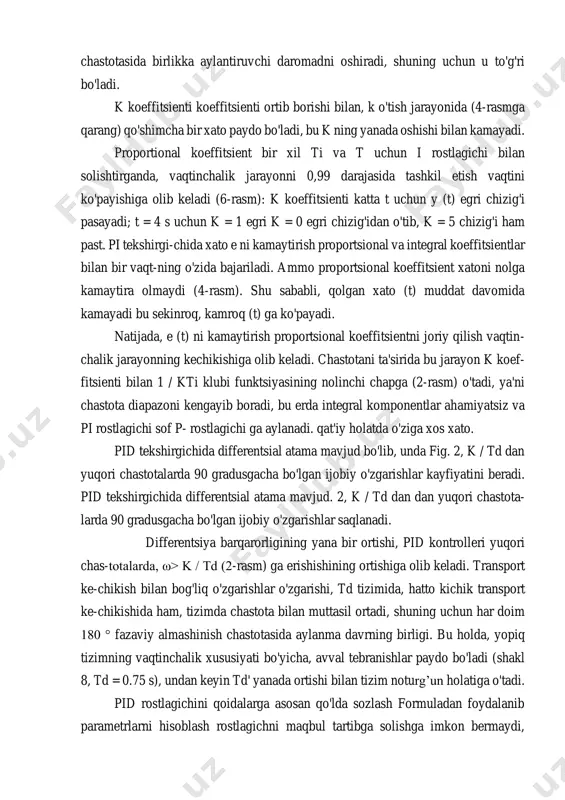 enti 180 ° (ō180) fazaviy almashinish chastotasida birlikka aylantiruvchi daromadni oshiradi, shuning uchun u to'g'ri bo'ladi. k koeffitsienti koeffitsienti ortib borishi bilan, k o'tish jarayonida (4-rasmga qarang) qo'shimcha bir xato paydo bo'ladi, bu k ning yanada oshishi bilan kamayadi. proportional koeffitsient bir xil ti va t uchun i rostlagichi bilan solishtirganda, vaqtinchalik jarayonni 0,99 darajasida tashkil etish vaqtini ko'payishiga olib keladi (6-rasm): k koeffitsienti katta t uchun y (t) egri chizig'i pasayadi; t = 4 s uchun k = 1 egri k = 0 egri chizig'idan o'tib, k = 5 chizig'i ham past. pi tekshirgi-chida xato e ni kamaytirish proportsional va integral koeffitsientlar bilan bir vaqt-ning o'zida bajariladi. ammo proportsional koeffitsient xatoni nolga kamaytira olmaydi (4-rasm). shu sababli, qolgan xato (t) muddat davomida kamayadi bu sekinroq, kamroq (t) ga ko'payadi. natijada, e (t) ni kamaytirish proportsional koeffitsientni joriy qilish vaqtin- chalik jarayonning kechikishiga olib keladi. chastotani ta'sirida bu jarayon k …