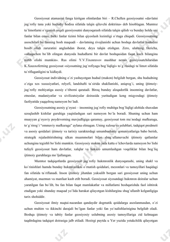 oit, shuningdek, geosiyosatning dunyo siyosati, hokimiyat muammolari va hukmron mafkuralar bilan uzviy bog`liqligidan kelib chiqadi. geosiyosatning umumiylik xususiyati uning tarkibida geografiya, tarix, demografiya, strategiya, etnografiya, dinshunoslik, ekologiya, harbiy ta`limot, mafkura, sotsiologiya, siyosatshunoslik tarixi kabi ko`pgina fanlar unsurlarining uyg`unlashuvida namoyon bo`ladi. ammo bu o`z yo`nalishlariga ega bo`lgan ushbu fanlarni faqat geosiyosatga tegishli, deya qat`iy xulosa chiqarishga asos bo`la olmaydi. geosiyosat atamasini fanga kiritgan olimlardan biri – r.chellen geosiyosatni «davlatni jug`rofiy tana yoki hududiy hodisa sifatida talqin qiluvchi doktrina» deb hisoblagan . mumtoz ta`limotlarni o`rganish orqali geosiyosatni dunyoqarash sifatida talqin qilish va bunday holda uni fanlar bilan emas, balki fanlar tizimi bilan qiyoslash lozimligi o`rtaga chiqadi. geosiyosatning asoschilari bu fanning bosh maqsadi – davlatning rivojlanishi uchun boshqa davlatlar hududini bosib olish zaruratini anglashdan iborat, deya talqin etishgan. zero, ularning fikricha, «allaqachon bo`lib olingan dunyoda hududlarni bir davlat boshqasidan faqat kuch bilangina tortib olishi mumkin». rus olimi y.v.tixonravov mashhur nemis geosiyosatchilaridan k.xausxoferning geosiyosat …