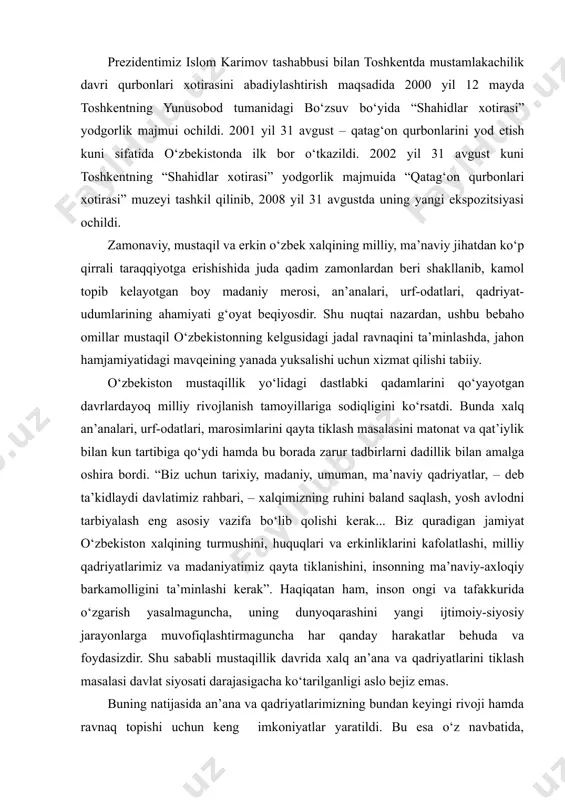 lik majmui barpo etildi. e’tiborli jihati, 1999 yil 2 martda o‘zbekiston respublikasi prezidentining “9 mayni xotira va qadrlash kuni, deb e’lon qilish to‘g‘risida”gi farmoni e’lon qilindi. farmonning ijrosi sifatida 1999 yil 9 mayda mamlakatimizda birinchi bor 9 may – xotira va qadrlash kuni sifatida nishonlandi. mazkur tadbirlar xalqimizda milliy ongni yuksaltirishga, tarixiy xotiraning tiklanishiga, yoshlarni milliy istiqlol g‘oyalari ruhida tarbiyalashga xizmat qilmoqda. prezidentimiz islom karimov tashabbusi bilan toshkentda mustamlakachilik davri qurbonlari xotirasini abadiylashtirish maqsadida 2000 yil 12 mayda toshkentning yunusobod tumanidagi bo‘zsuv bo‘yida “shahidlar xotirasi” yodgorlik majmui ochildi. 2001 yil 31 avgust – qatag‘on qurbonlarini yod etish kuni sifatida o‘zbekistonda ilk bor o‘tkazildi. 2002 yil 31 avgust kuni toshkentning “shahidlar xotirasi” yodgorlik majmuida “qatag‘on qurbonlari xotirasi” muzeyi tashkil qilinib, 2008 yil 31 avgustda uning yangi ekspozitsiyasi ochildi. zamonaviy, mustaqil va erkin o‘zbek xalqining milliy, ma’naviy jihatdan ko‘p qirrali taraqqiyotga erishishida juda qadim zamonlardan beri shakllanib, kamol topib kelayotgan boy madaniy …