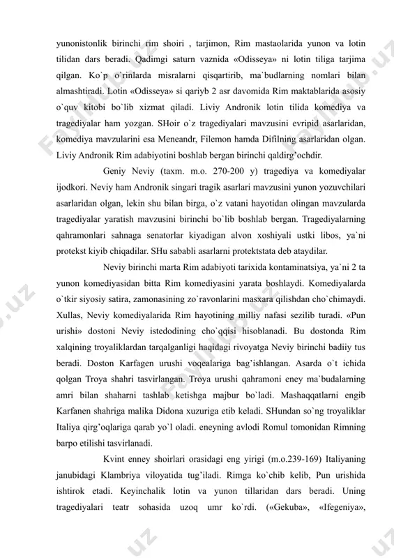 ra, zamonasining zo`ravonlarini masxara qilishdan cho`chimaydi. xullas, neviy komediyalarida rim hayotining milliy nafasi sezilib turadi. «pun urishi» dostoni neviy istedodining cho`qqisi hisoblanadi. bu dostonda rim xalqining troyaliklardan tarqalganligi haqidagi rivoyatga neviy birinchi badiiy tus beradi. doston karfagen urushi voqealariga bag’ishlangan. asarda o`t ichida qolgan troya shahri tasvirlangan. troya urushi qahramoni eney ma`budalarning amri bilan shaharni tashlab ketishga majbur bo`ladi. mashaqqatlarni engib karfanen shahriga malika didona xuzuriga etib keladi. shundan so`ng troyaliklar italiya qirg’oqlariga qarab yo`l oladi. eneyning avlodi romul tomonidan rimning barpo etilishi tasvirlanadi. kvint enney shoirlari orasidagi eng yirigi (m.o.239-169) italiyaning janubidagi klambriya viloyatida tug’iladi. rimga ko`chib kelib, pun urishida ishtirok etadi. keyinchalik lotin va yunon tillaridan dars beradi. uning tragediyalari teatr sohasida uzoq umr ko`rdi. («gekuba», «ifegeniya», «aleksandr», «medeya» va boshq.) enniy o`zining «annallar» («solnomalar») dostoni bilan shuhrat qozonadi. 60 ming misradan iborat 18 bobli bu asar butun rim tarixini o`z ichiga oladi. shoir epitet, o`xshatishlar va boshqa …