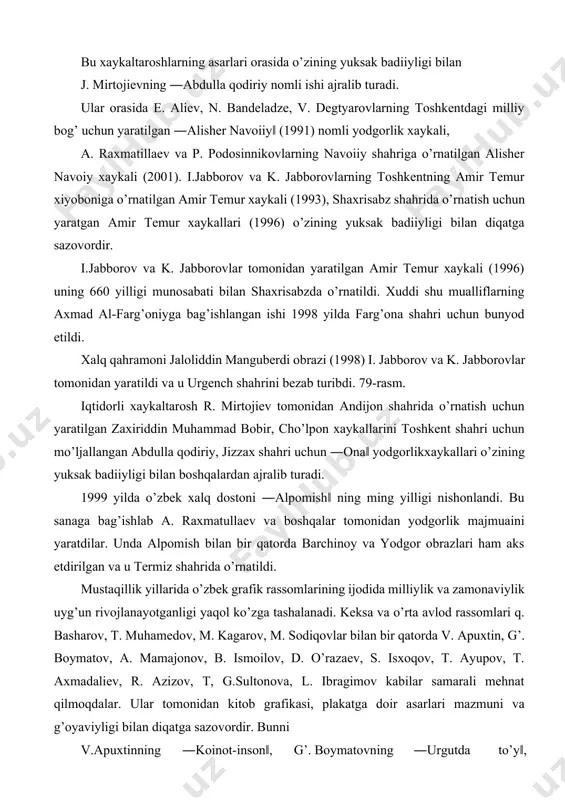 angan ishi 1998 yilda farg’ona shahri uchun bunyod etildi. xalq qahramoni jaloliddin manguberdi obrazi (1998) i. jabborov va k. jabborovlar tomonidan yaratildi va u urgench shahrini bezab turibdi. 79-rasm. iqtidorli xaykaltarosh r. mirtojiev tomonidan andijon shahrida o’rnatish uchun yaratilgan zaxiriddin muhammad bobir, cho’lpon xaykallarini toshkent shahri uchun mo’ljallangan abdulla qodiriy, jizzax shahri uchun ―ona‖ yodgorlikxaykallari o’zining yuksak badiiyligi bilan boshqalardan ajralib turadi. 1999 yilda o’zbek xalq dostoni ―alpomish‖ ning ming yilligi nishonlandi. bu sanaga bag’ishlab a. raxmatullaev va boshqalar tomonidan yodgorlik majmuaini yaratdilar. unda alpomish bilan bir qatorda barchinoy va yodgor obrazlari ham aks etdirilgan va u termiz shahrida o’rnatildi. mustaqillik yillarida o’zbek grafik rassomlarining ijodida milliylik va zamonaviylik uyg’un rivojlanayotganligi yaqol ko’zga tashalanadi. keksa va o’rta avlod rassomlari q. basharov, t. muhamedov, m. kagarov, m. sodiqovlar bilan bir qatorda v. apuxtin, g’. boymatov, a. mamajonov, b. ismoilov, d. o’razaev, s. isxoqov, t. ayupov, t. axmadaliev, r. azizov, t, g.sultonova, …
