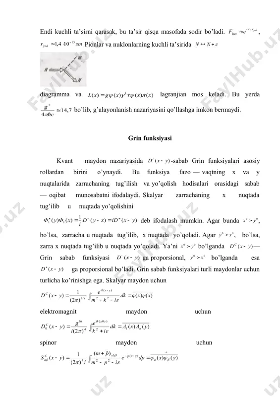gev energiyada 1 ga yaqinlashadi. ya’ni kuchsiz ta’sir kuchsiz bo’lmay qoladi. endi kuchli ta’sirni qarasak, bu ta’sir qisqa masofada sodir bo’ladi. , pionlar va nuklonlarning kuchli ta’sirida diagramma va lagranjian mos keladi. bu yerda bo’lib, g’alayonlanish nazariyasini qo’llashga imkon bermaydi. grin funksiyasi kvant maydon nazariyasida -sabab grin funksiyalari asosiy rollardan birini o’ynaydi. bu funksiya fazo — vaqtning x va y nuqtalarida zarrachaning tug’ilish va yo’qolish hodisalari orasidagi sabab — oqibat munosabatni ifodalaydi. skalyar zarrachaning x nuqtada tug’ilib u nuqtada yo’qolishini deb ifodalash mumkin. agar bunda , bo’lsa, zarracha u nuqtada tug’ilib, x nuqtada yo’qoladi. agar , bo’lsa, zarra x nuqtada tug’ilib u nuqtada yo’qoladi. ya’ni bo’lganda — grin sabab funksiyasi ga proporsional, bo’lganda esa ga proporsional bo’ladi. grin sabab funksiyalari turli maydonlar uchun turlicha ko’rinishga ega. skalyar maydon uchun elektromagnit maydon uchun spinor maydon uchun vektor maydon uchun esa ko’rinishda bo’ladi. bu funksiya biror maydon kvantining biror x nuqtada tug’ilib, …