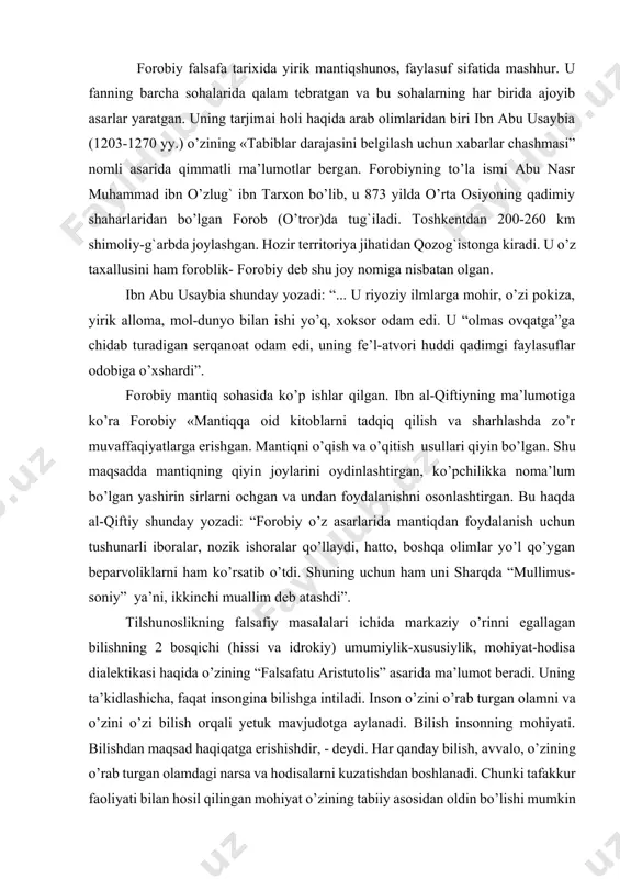 ’qish va o’qitish usullari qiyin bo’lgan. shu maqsadda mantiqning qiyin joylarini oydinlashtirgan, ko’pchilikka noma’lum bo’lgan yashirin sirlarni ochgan va undan foydalanishni osonlashtirgan. bu haqda al-qiftiy shunday yozadi: “forobiy o’z asarlarida mantiqdan foydalanish uchun tushunarli iboralar, nozik ishoralar qo’llaydi, hatto, boshqa olimlar yo’l qo’ygan beparvoliklarni ham ko’rsatib o’tdi. shuning uchun ham uni sharqda “mullimus-soniy” ya’ni, ikkinchi muallim deb atashdi”. тilshunoslikning falsafiy masalalari ichida markaziy o’rinni egallagan bilishning 2 bosqichi (hissi va idrokiy) umumiylik-xususiylik, mohiyat-hodisa dialektikasi haqida o’zining “falsafatu aristutolis” asarida ma’lumot beradi. uning ta’kidlashicha, faqat insongina bilishga intiladi. inson o’zini o’rab turgan olamni va o’zini o’zi bilish orqali yetuk mavjudotga aylanadi. bilish insonning mohiyati. bilishdan maqsad haqiqatga erishishdir, - deydi. har qanday bilish, avvalo, o’zining o’rab turgan olamdagi narsa va hodisalarni kuzatishdan boshlanadi. chunki tafakkur faoliyati bilan hosil qilingan mohiyat o’zining tabiiy asosidan oldin bo’lishi mumkin emas[footnoteref:1]1. bu fikrlar v.gumboldt asarlarida ham uchratamiz, biroq v.gumboldtdan 900 yil avval aytilgan fikrlardir. [1: …