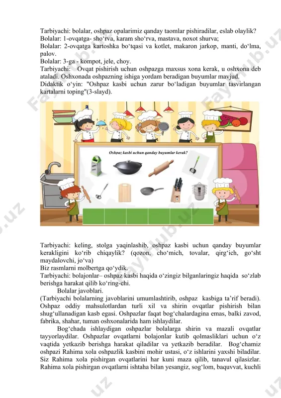 a mahsulotlar yaxshi bo‘lishi kerak-mi? oshpaz taom tayyorlashda qanday ko‘nikmalarga ega bo‘lishi lozim? oshpaz taom tayyorlayotganda qanday kayfiyatda bo‘lishi lozim? bolajonlar oshpaz taom tayyorlashlarida qanday anjomlardan foydalanadi? (qozon, kapkir, tova, pichoq, tog‘oracha, qiymalagich, elak, qoshiq, cho‘mich va boshqalar). bolajonlar, qani aytinglar-chi, oshpaz qanday fazilatlar egasi bo‘lishi kerak? ( diqqat-e’tiborlik bo‘lishi, ozodagarchilikka qattiq rioya qilishi, hid bilish, ta’m bilishga sezgir bo‘lishi kerak). men sizlarga hozir “sezgir burun” o‘yinini o‘ynashni taklif etaman. bu o‘yindan sizlarni qanchalik hid bilish sezgingiz rivojlanganini bilib olamiz. “hididan top” o‘yini o‘yin tafsiloti: tarbiyachi oldindan turli-tuman oziq-ovqat mahsulotlarini, turli ko‘katlarni tayyorlab qo‘yadi. chaqirilgan bolaning ko‘zi bog‘lanadi. bolaga mahsulotni, ko‘katlarni hidlab ko‘rib, nomini aytib berish tavsiya etiladi. to‘g‘ri javob bergan bola rag‘bat kartochkasini oladi. “ta’midan top” o‘yini o‘yin tafsiloti: tarbiyachi oldindan bir necha mahsulotni tayyorlab qo‘yadi. chaqirilgan bolaning ko‘zi bog‘lanadi. tayyorlab ko‘rilgan mahsulotlardan bolaga yeb ko‘rib, nomini aytib berish taklif etiladi. tarbiyachi yuqorida qayd etilgan o‘yinlardan boshqa o‘z xohishiga …