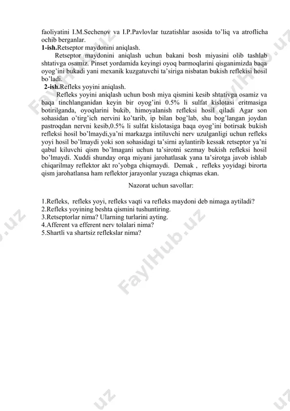 sh q i s m d a n i b o r a t : 1.retseptorlar. 2.markazga intiluvchi (afferent) nerv. 3.nerv markazi. 4.markazdan qochuvchi (efferent) nerv. 5.ishchi organlar. agarda refleks yoyidagi 5 qismdan birortasi faoliyat ko’rsatmasa refleks hosil bo’lmaydi. organizmdagi barcha organlar ishi, organ sistemalarining bir-biri bilan aloqasi, faoliyatlarining o’zaro moslashuvi,uyg’unlashishi, organizmdagi barcha funksiyalarni bir butunligi reflekslar asosida yuzaga keladi. refleks to’g’risidagi ta’limot fransuz olimi rene dekart (1595-1650) tomonidan asoslangan bo’lib, u fanga aks etish, inikos degan iborani kiritadi. u tasirot sezgi organlari orqali qabul qilinib tegishli nervlar orqali miyaga borib aks etib,nervlarga qaytariladi deydi.refleks to’g’risidagi talimotni chex olimi proxasko rivojlantirdi. bosh miya katta yarim sharlar po’stlog’ining reflektor faoliyatini i.m.sechenov va i.p.pavlovlar tuzatishlar asosida to’liq va atroflicha ochib berganlar. 1-ish.retseptor maydonini aniqlash. retseptor maydonini aniqlash uchun bakani bosh miyasini olib tashlab shtativga osamiz. pinset yordamida keyingi oyoq barmoqlarini qisganimizda baqa oyog’ini bukadi yani mexanik kuzgatuvchi ta’siriga nisbatan bukish reflekisi hosil …